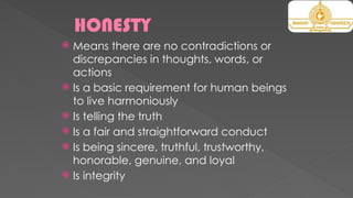 HONESTY
 Means there are no contradictions or
discrepancies in thoughts, words, or
actions
 Is a basic requirement for human beings
to live harmoniously
 Is telling the truth
 Is a fair and straightforward conduct
 Is being sincere, truthful, trustworthy,
honorable, genuine, and loyal
 Is integrity
 