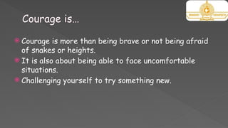 Courage is…
 Courage is more than being brave or not being afraid
of snakes or heights.
 It is also about being able to face uncomfortable
situations.
 Challenging yourself to try something new.
 