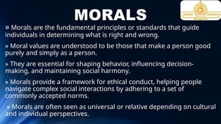 MORALS
» Morals are the fundamental principles or standards that guide
individuals in determining what is right and wrong.
» Moral values are understood to be those that make a person good
purely and simply as a person.
» They are essential for shaping behavior, influencing decision-
making, and maintaining social harmony.
» Morals provide a framework for ethical conduct, helping people
navigate complex social interactions by adhering to a set of
commonly accepted norms.
» Morals are often seen as universal or relative depending on cultural
and individual perspectives.
 