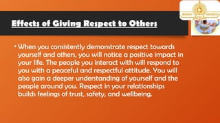 Effects of Giving Respect to Others
• When you consistently demonstrate respect towards
yourself and others, you will notice a positive impact in
your life. The people you interact with will respond to
you with a peaceful and respectful attitude. You will
also gain a deeper understanding of yourself and the
people around you. Respect in your relationships
builds feelings of trust, safety, and wellbeing.
 