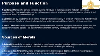 Purpose and Function
1.Guidance: Morals offer a moral compass, guiding individuals in making decisions that align with ethical
standards. They help people determine the right course of action in challenging situations, such as whether to tell
the truth or protect someone’s feelings.
2.Consistency: By establishing clear norms, morals promote consistency in behavior. They ensure that individuals
act in a manner that aligns with societal expectations, fostering predictability and stability within communities.
3.Social Cohesion: Shared moral principles contribute to social cohesion by aligning individuals’ actions with the
collective values of a society. This alignment helps maintain harmony and reduces conflicts within communities.
Sources of Morals
1.Cultural Norms: Different cultures have distinct moral codes based on historical traditions, customs, and societal
practices. These norms shape how individuals within a culture perceive right and wrong.
2. Religious Teachings: Many moral principles are derived from religious doctrines. Different religions provide
ethical guidelines and moral codes that shape the behavior of their adherents.
 