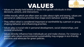 VALUES
• Values are deeply held beliefs or ideals that guide individuals in their
decisions, actions, and interactions.
• Unlike morals, which are often seen as rules about right and wrong, values are
personal or collective priorities that shape one’s behavior and life goals.
• They reflect what is considered important or worthwhile by a person or group,
shaping behavior and influencing priorities.
• Values play a crucial role in personal development, social relationships, and
societal structures.
• Values directly influence how individuals act and make choices. For instance, a
person who values environmental sustainability may engage in eco-friendly
practices and advocate for green policies.
 