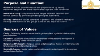Guidance: Values provide direction and purpose in life by helping
individuals set goals and make choices that align with their core beliefs.
Decision-Making: They influence how people approach decisions and
resolve conflicts by prioritizing certain principles over others.
Identity Formation: Values contribute to personal and collective identity by
defining what individuals and groups stand for and aspire to achieve.
Sources of Values
Family: Early family experiences and teachings often play a significant role in shaping
personal values.
Education: Educational institutions and experiences contribute to the development of
values by promoting certain ideals and ethics.
Religion and Philosophy: Religious beliefs and philosophical theories provide frameworks
for understanding and prioritizing values.
Societal Influences: Media, culture, and social interactions also impact the development
and evolution of values.
Purpose and Function:
 