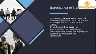Introduction to Empathy
In today's world, empathy is more crucial
than ever. It allows us to connect with others
on a deeper level and understand their
feelings.
By walking in their shoes , we
foster compassion and build stronger
relationships. Let's explore how empathy can
transform our interactions and
communities.
 