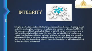 ona
grit
io
ty
thical
onal
g
nsible
ing
pecting
m
it
Integrity
Integrity is a fundamental quality that encompasses the adherence to strong moral
and ethical principles, consistency in actions, and honesty in all aspects of life. It is
the cornerstone of trust, guiding individuals to act with honor, even when no one is
watching. Integrity is not just about following rules, but about being true to one’s
values, maintaining consistency between what one says and does, and upholding
fairness and justice in personal and professional settings. Whether in academics,
work, or everyday interactions, integrity forms the foundation of a life characterized
by trustworthiness and respect.
 