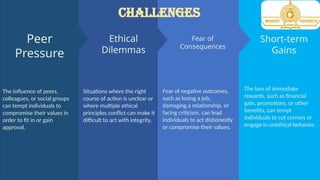 Short-term
Gains
The lure of immediate
rewards, such as financial
gain, promotions, or other
benefits, can tempt
individuals to cut corners or
engage in unethical behavior.
Fear of
Consequences
Fear of negative outcomes,
such as losing a job,
damaging a relationship, or
facing criticism, can lead
individuals to act dishonestly
or compromise their values.
Ethical
Dilemmas
Situations where the right
course of action is unclear or
where multiple ethical
principles conflict can make it
difficult to act with integrity.
The influence of peers,
colleagues, or social groups
can tempt individuals to
compromise their values in
order to fit in or gain
approval.
Peer
Pressure
CHALLENGES
 