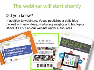 The webinar will start shortly 
Did you know? 
In addition to webinars, Vocus publishes a daily blog 
packed with new ideas, marketing insights and hot topics. 
Check it all out on our website under Resources. 
 