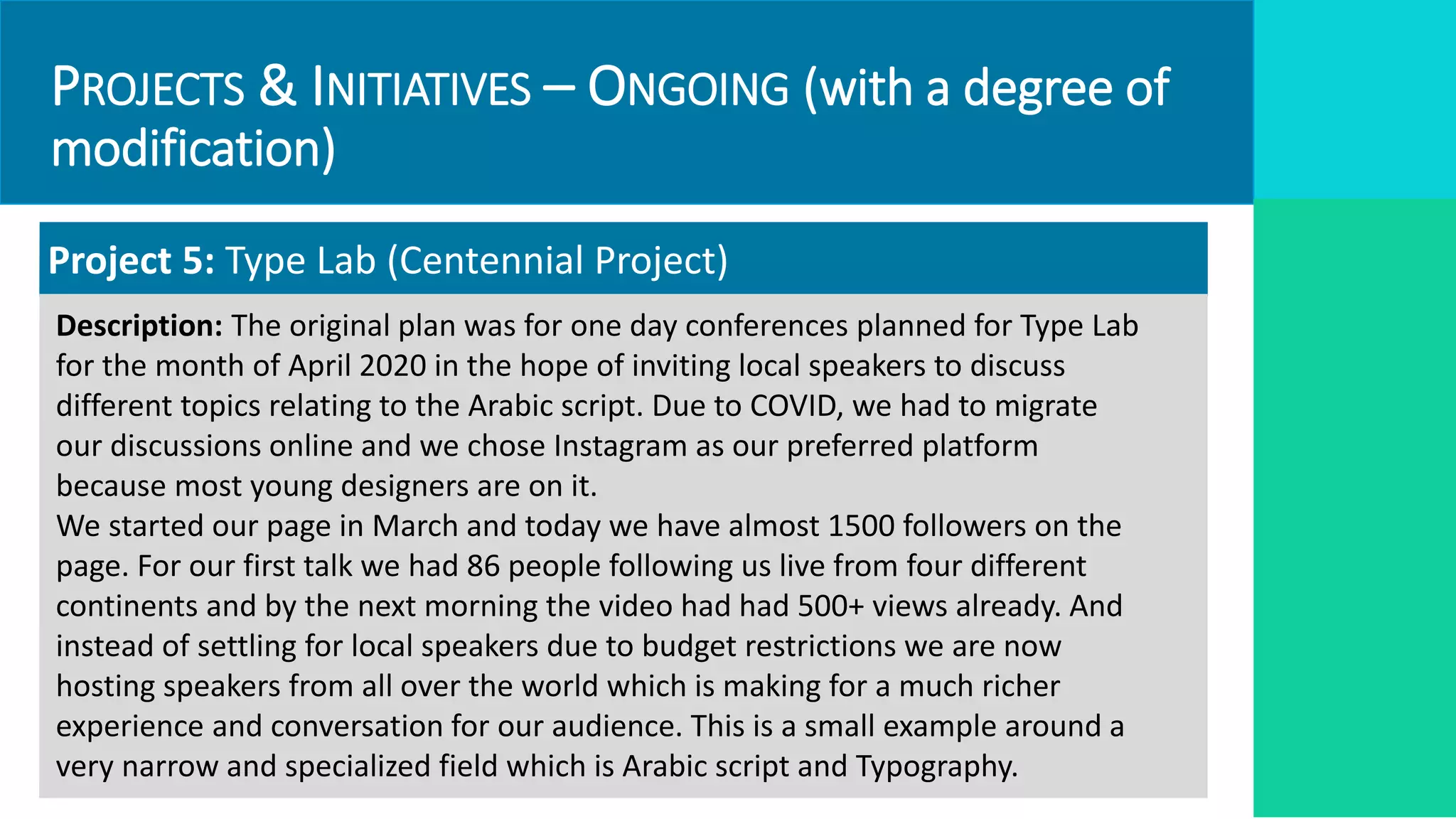 PROJECTS & INITIATIVES – ONGOING (with a degree of
modification)
Project 5: Type Lab (Centennial Project)
Description: The original plan was for one day conferences planned for Type Lab
for the month of April 2020 in the hope of inviting local speakers to discuss
different topics relating to the Arabic script. Due to COVID, we had to migrate
our discussions online and we chose Instagram as our preferred platform
because most young designers are on it.
We started our page in March and today we have almost 1500 followers on the
page. For our first talk we had 86 people following us live from four different
continents and by the next morning the video had had 500+ views already. And
instead of settling for local speakers due to budget restrictions we are now
hosting speakers from all over the world which is making for a much richer
experience and conversation for our audience. This is a small example around a
very narrow and specialized field which is Arabic script and Typography.
 