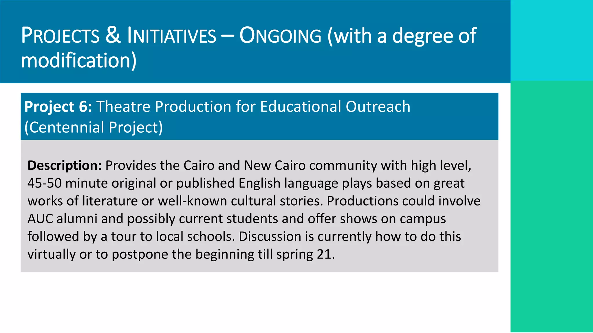 PROJECTS & INITIATIVES – ONGOING (with a degree of
modification)
Project 6: Theatre Production for Educational Outreach
(Centennial Project)
Description: Provides the Cairo and New Cairo community with high level,
45-50 minute original or published English language plays based on great
works of literature or well-known cultural stories. Productions could involve
AUC alumni and possibly current students and offer shows on campus
followed by a tour to local schools. Discussion is currently how to do this
virtually or to postpone the beginning till spring 21.
 