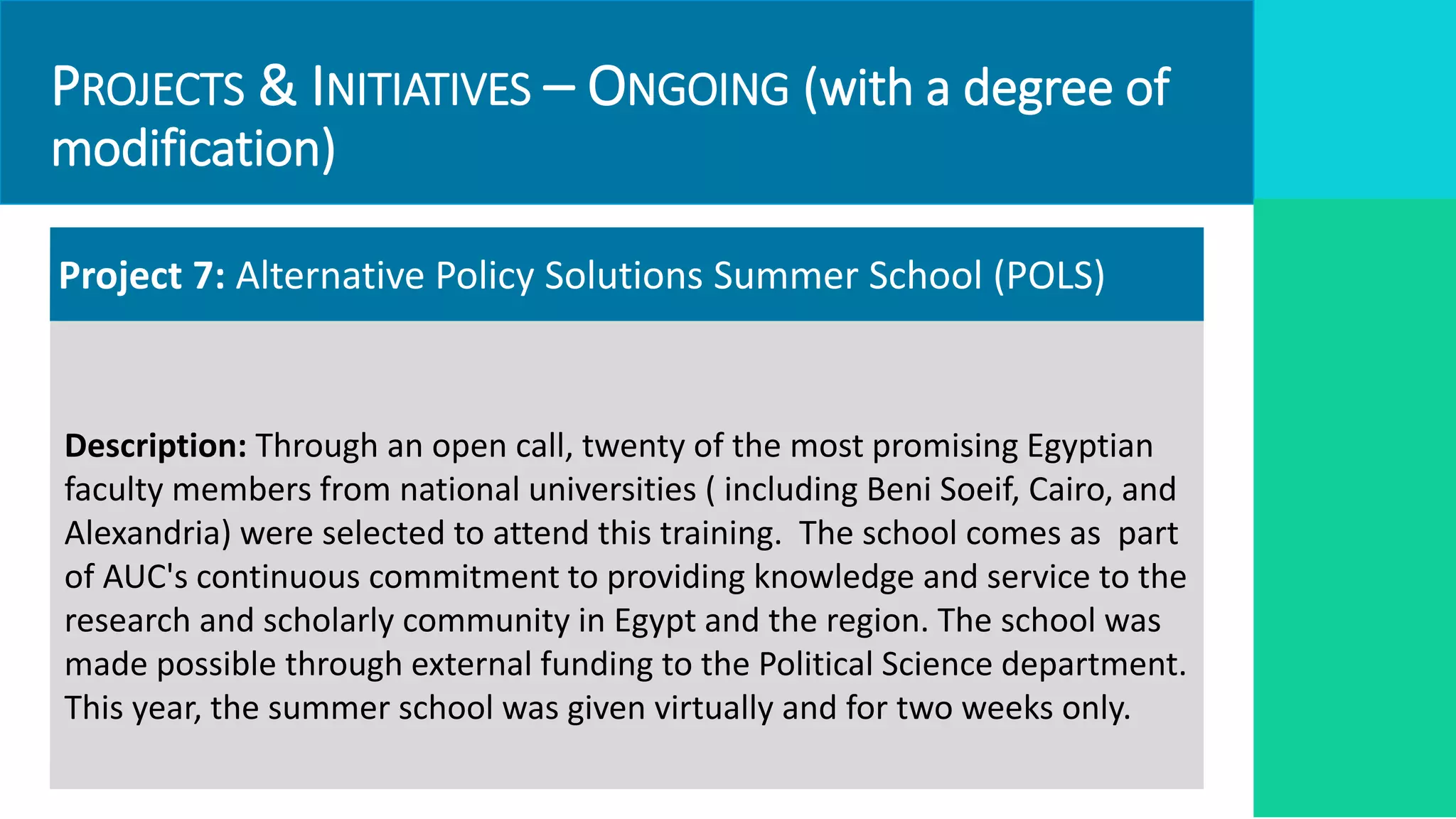 PROJECTS & INITIATIVES – ONGOING (with a degree of
modification)
Project 7: Alternative Policy Solutions Summer School (POLS)
Description: Through an open call, twenty of the most promising Egyptian
faculty members from national universities ( including Beni Soeif, Cairo, and
Alexandria) were selected to attend this training. The school comes as part
of AUC's continuous commitment to providing knowledge and service to the
research and scholarly community in Egypt and the region. The school was
made possible through external funding to the Political Science department.
This year, the summer school was given virtually and for two weeks only.
 