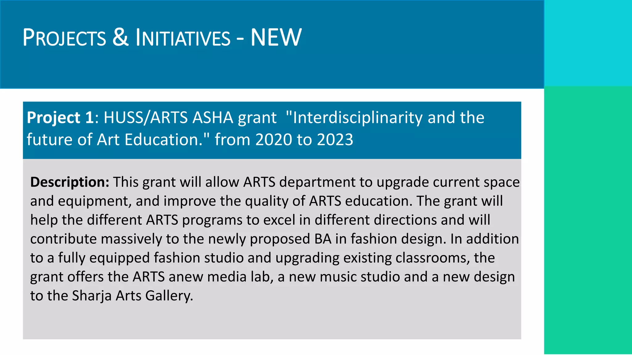 PROJECTS & INITIATIVES - NEW
Project 1: HUSS/ARTS ASHA grant "Interdisciplinarity and the
future of Art Education." from 2020 to 2023
Description: This grant will allow ARTS department to upgrade current space
and equipment, and improve the quality of ARTS education. The grant will
help the different ARTS programs to excel in different directions and will
contribute massively to the newly proposed BA in fashion design. In addition
to a fully equipped fashion studio and upgrading existing classrooms, the
grant offers the ARTS anew media lab, a new music studio and a new design
to the Sharja Arts Gallery.
 