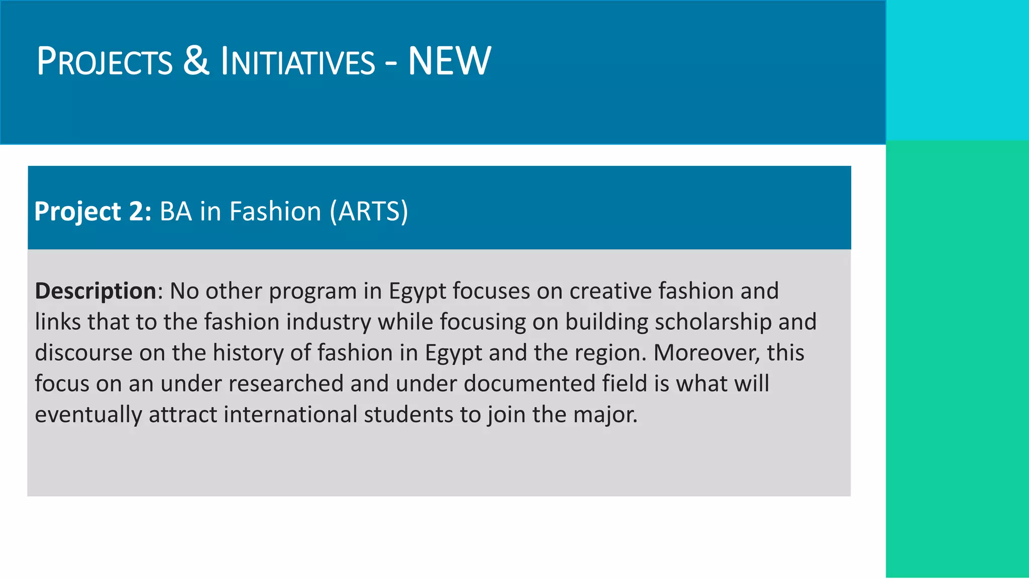 PROJECTS & INITIATIVES - NEW
Project 2: BA in Fashion (ARTS)
Description: No other program in Egypt focuses on creative fashion and
links that to the fashion industry while focusing on building scholarship and
discourse on the history of fashion in Egypt and the region. Moreover, this
focus on an under researched and under documented field is what will
eventually attract international students to join the major.
 