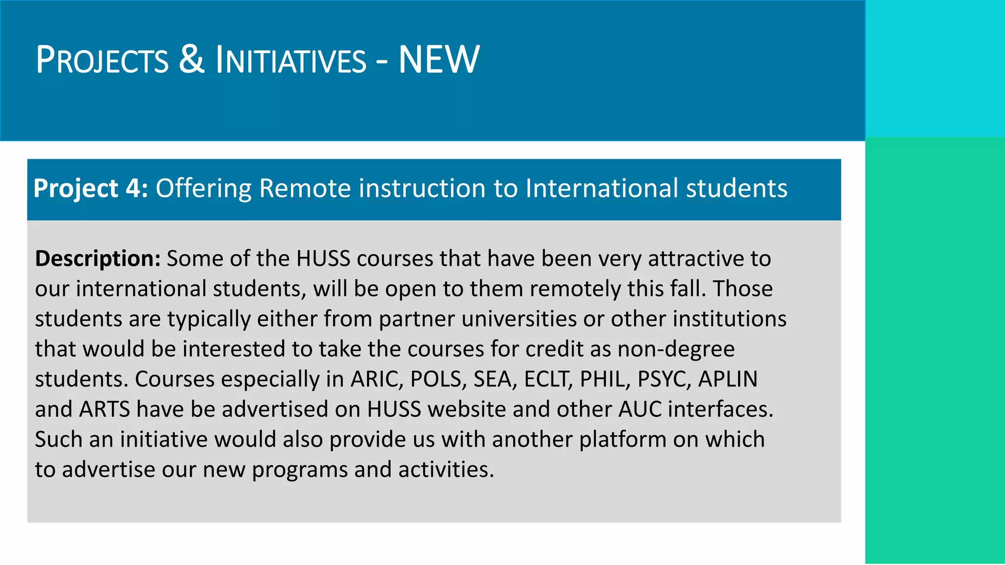 PROJECTS & INITIATIVES - NEW
Project 4: Offering Remote instruction to International students
Description: Some of the HUSS courses that have been very attractive to
our international students, will be open to them remotely this fall. Those
students are typically either from partner universities or other institutions
that would be interested to take the courses for credit as non-degree
students. Courses especially in ARIC, POLS, SEA, ECLT, PHIL, PSYC, APLIN
and ARTS have be advertised on HUSS website and other AUC interfaces.
Such an initiative would also provide us with another platform on which
to advertise our new programs and activities.
 