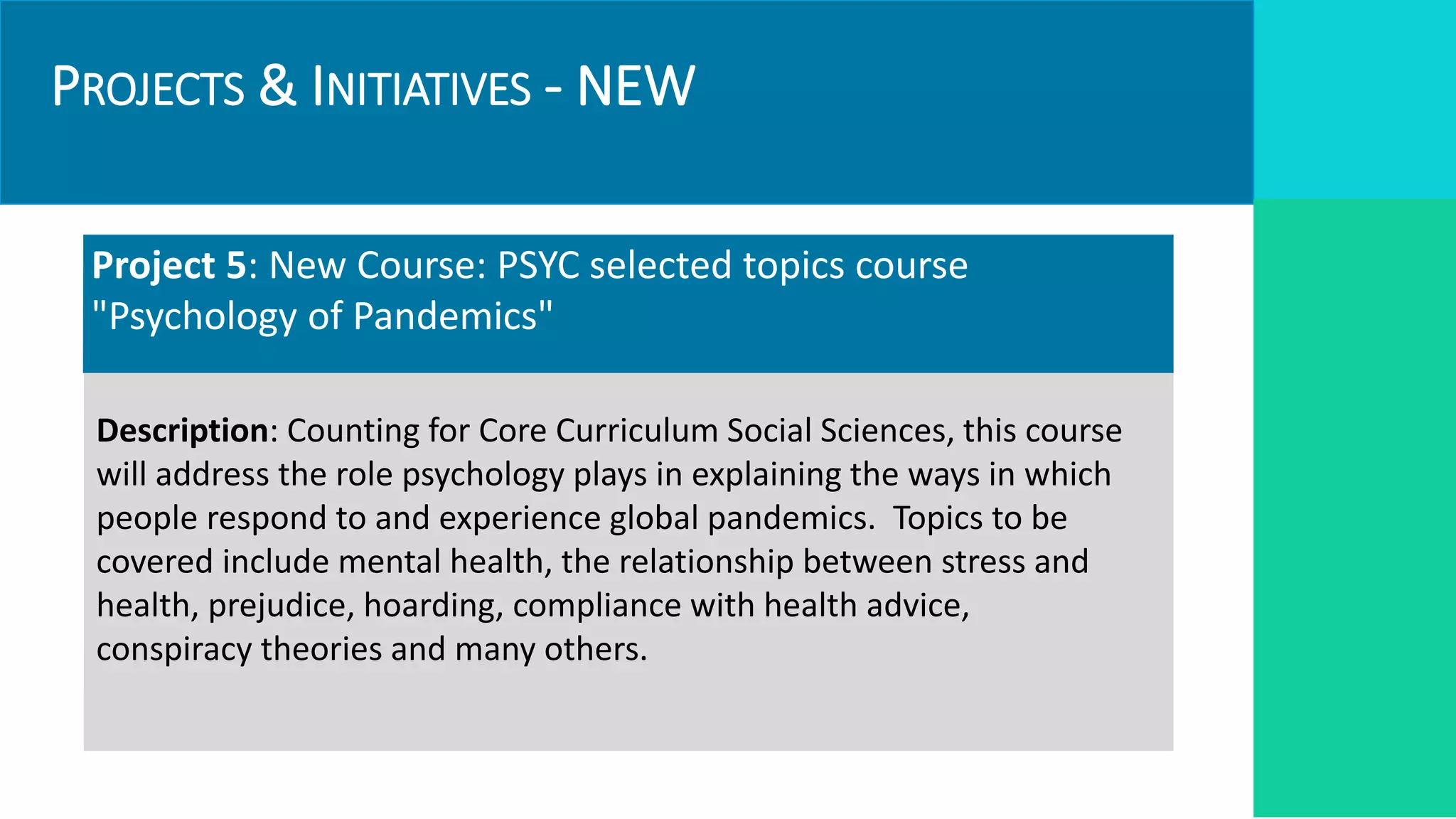 PROJECTS & INITIATIVES - NEW
Project 5: New Course: PSYC selected topics course
"Psychology of Pandemics"
Description: Counting for Core Curriculum Social Sciences, this course
will address the role psychology plays in explaining the ways in which
people respond to and experience global pandemics. Topics to be
covered include mental health, the relationship between stress and
health, prejudice, hoarding, compliance with health advice,
conspiracy theories and many others.
 