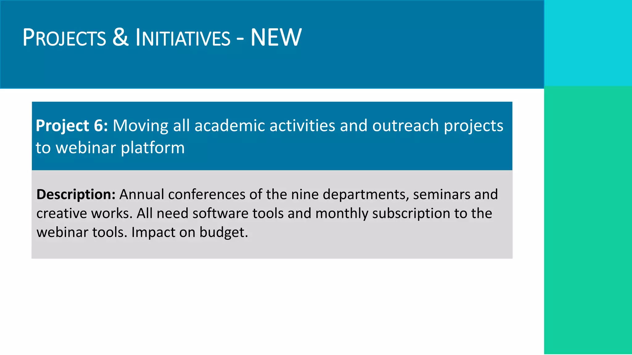 PROJECTS & INITIATIVES - NEW
Project 6: Moving all academic activities and outreach projects
to webinar platform
Description: Annual conferences of the nine departments, seminars and
creative works. All need software tools and monthly subscription to the
webinar tools. Impact on budget.
 