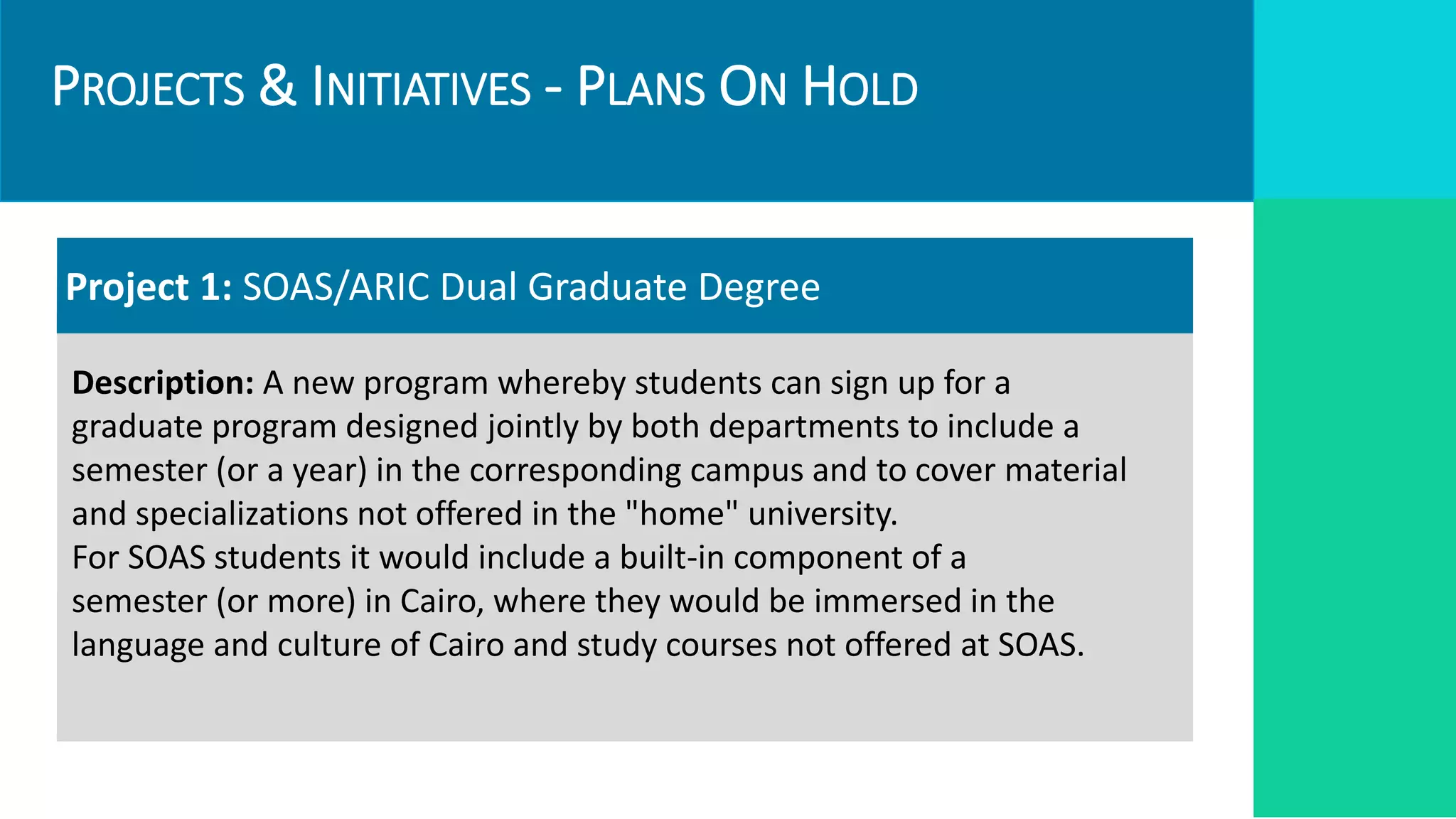 PROJECTS & INITIATIVES - PLANS ON HOLD
Targets
Required Resources
Project 1: SOAS/ARIC Dual Graduate Degree
Description: A new program whereby students can sign up for a
graduate program designed jointly by both departments to include a
semester (or a year) in the corresponding campus and to cover material
and specializations not offered in the "home" university.
For SOAS students it would include a built-in component of a
semester (or more) in Cairo, where they would be immersed in the
language and culture of Cairo and study courses not offered at SOAS.
 