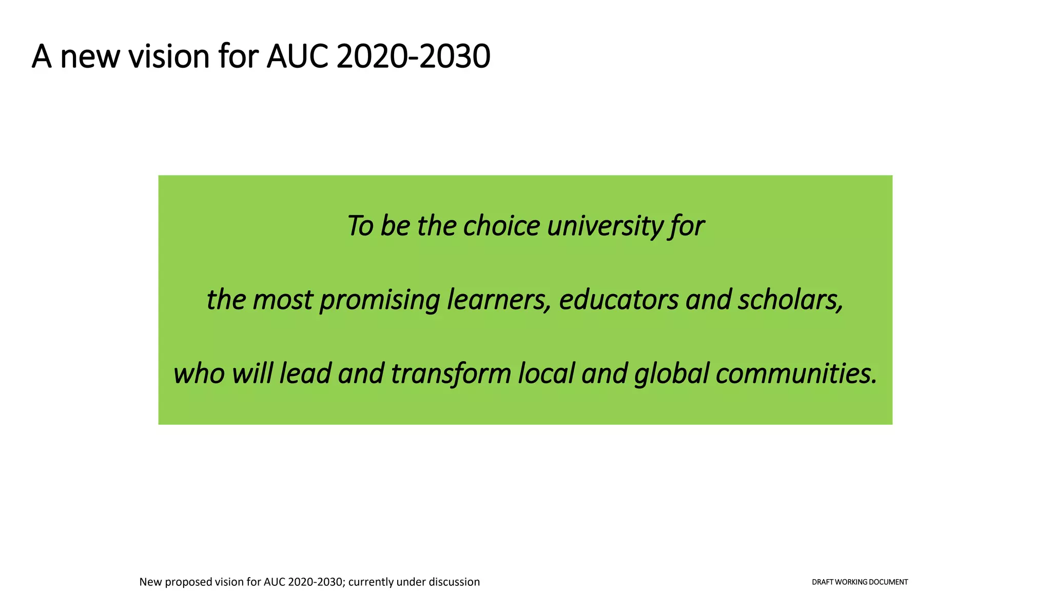 A new vision for AUC 2020-2030
To be the choice university for
the most promising learners, educators and scholars,
who will lead and transform local and global communities.
New proposed vision for AUC 2020-2030; currently under discussion DRAFT WORKINGDOCUMENT
 
