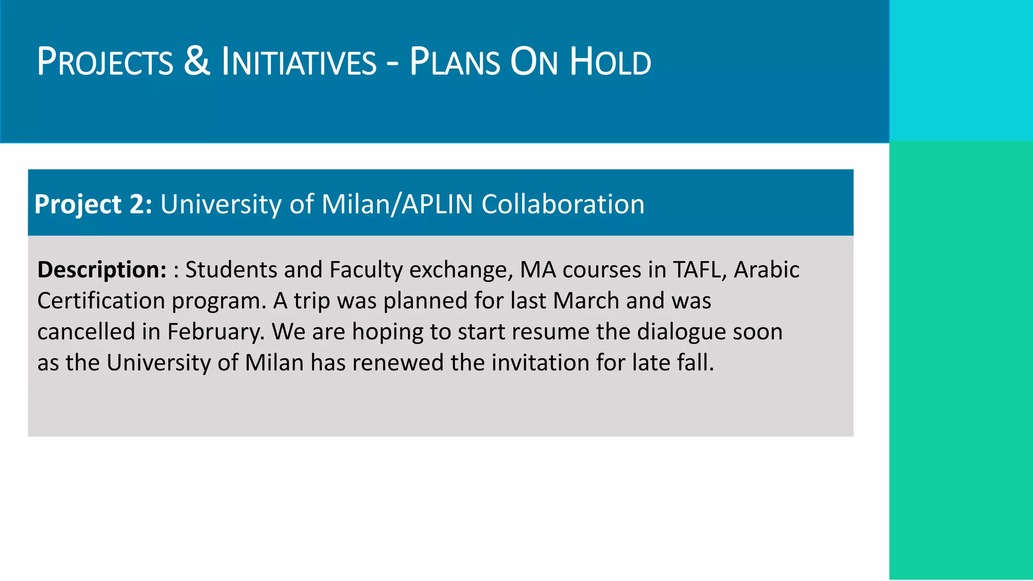 PROJECTS & INITIATIVES - PLANS ON HOLD
Targets
Required Resources
Project 2: University of Milan/APLIN Collaboration
Description: : Students and Faculty exchange, MA courses in TAFL, Arabic
Certification program. A trip was planned for last March and was
cancelled in February. We are hoping to start resume the dialogue soon
as the University of Milan has renewed the invitation for late fall.
 