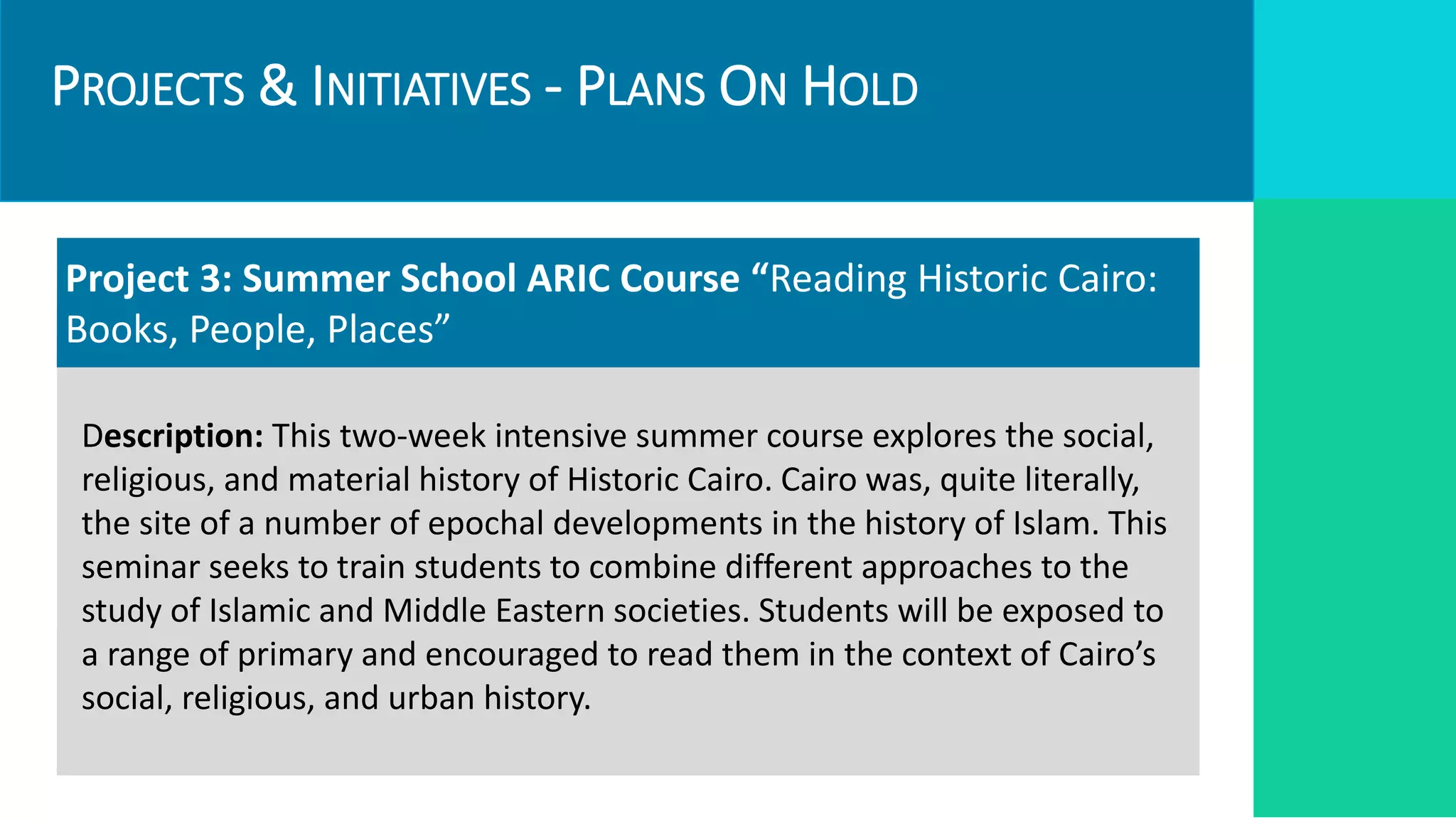 PROJECTS & INITIATIVES - PLANS ON HOLD
Targets
Required Resources
Project 3: Summer School ARIC Course “Reading Historic Cairo:
Books, People, Places”
Description: This two-week intensive summer course explores the social,
religious, and material history of Historic Cairo. Cairo was, quite literally,
the site of a number of epochal developments in the history of Islam. This
seminar seeks to train students to combine different approaches to the
study of Islamic and Middle Eastern societies. Students will be exposed to
a range of primary and encouraged to read them in the context of Cairo’s
social, religious, and urban history.
 