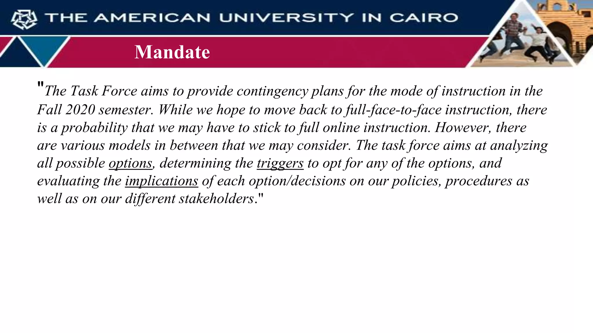 Mandate
"The Task Force aims to provide contingency plans for the mode of instruction in the
Fall 2020 semester. While we hope to move back to full-face-to-face instruction, there
is a probability that we may have to stick to full online instruction. However, there
are various models in between that we may consider. The task force aims at analyzing
all possible options, determining the triggers to opt for any of the options, and
evaluating the implications of each option/decisions on our policies, procedures as
well as on our different stakeholders."
 