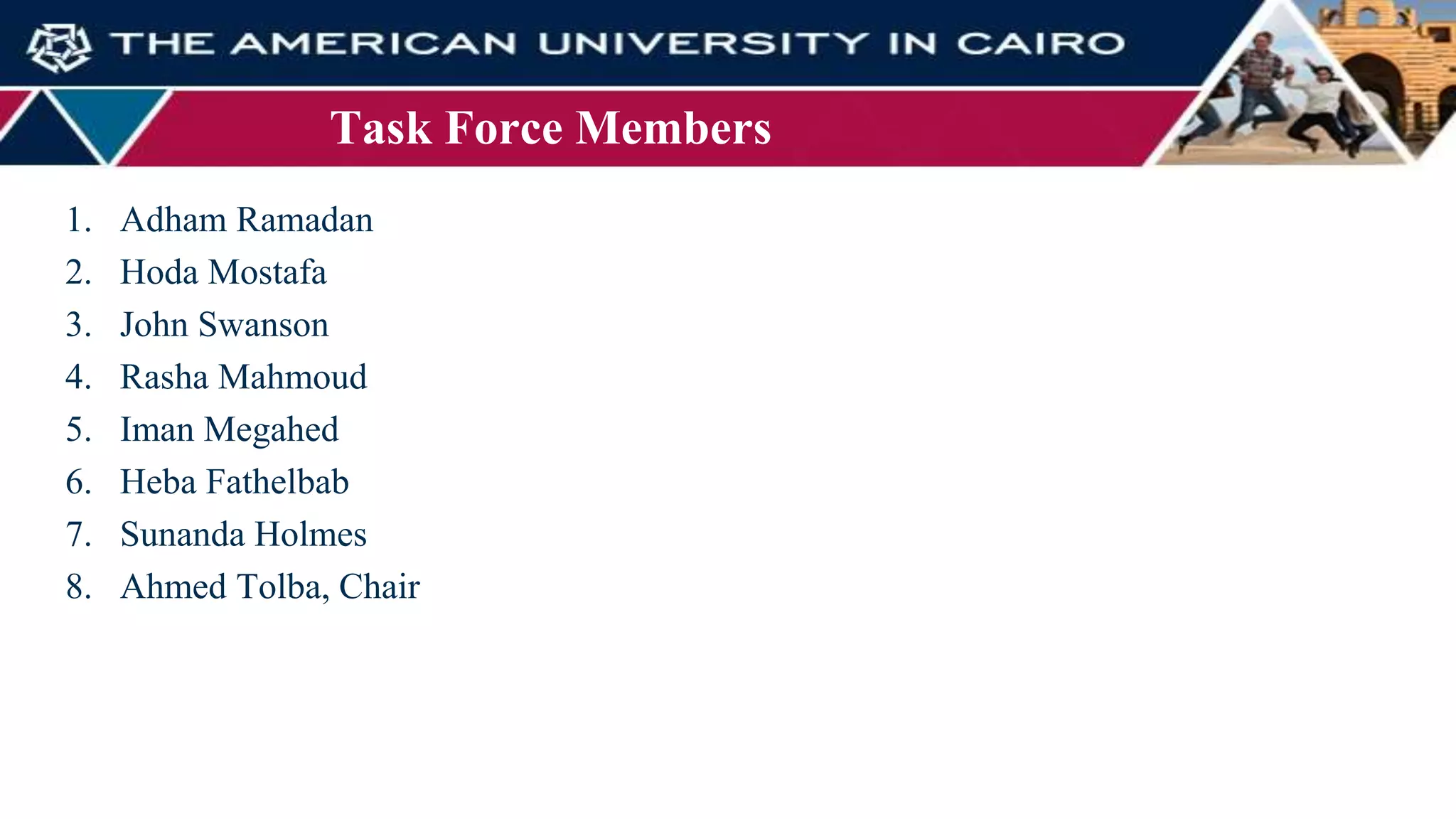 Task Force Members
1. Adham Ramadan
2. Hoda Mostafa
3. John Swanson
4. Rasha Mahmoud
5. Iman Megahed
6. Heba Fathelbab
7. Sunanda Holmes
8. Ahmed Tolba, Chair
 
