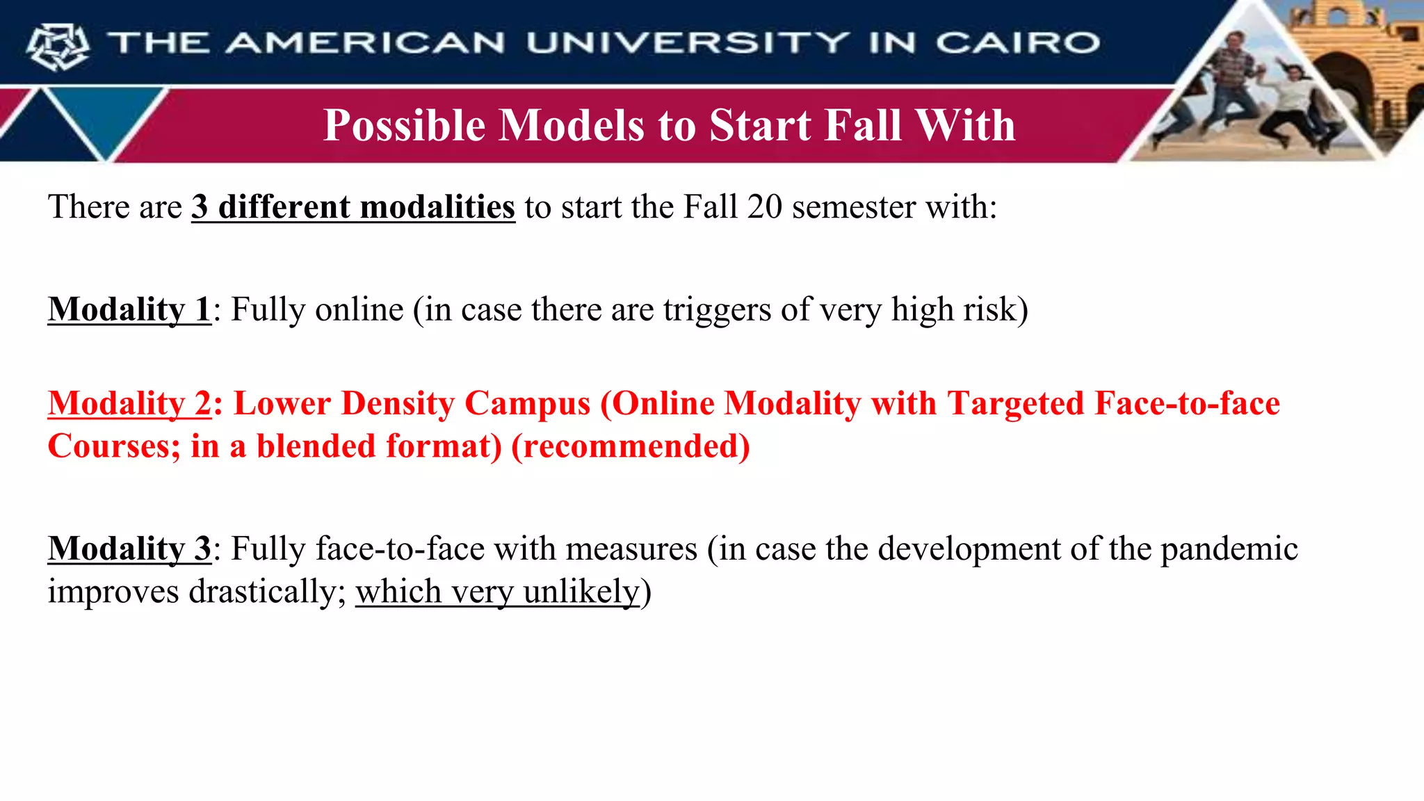Possible Models to Start Fall With
There are 3 different modalities to start the Fall 20 semester with:
Modality 1: Fully online (in case there are triggers of very high risk)
Modality 2: Lower Density Campus (Online Modality with Targeted Face-to-face
Courses; in a blended format) (recommended)
Modality 3: Fully face-to-face with measures (in case the development of the pandemic
improves drastically; which very unlikely)
 
