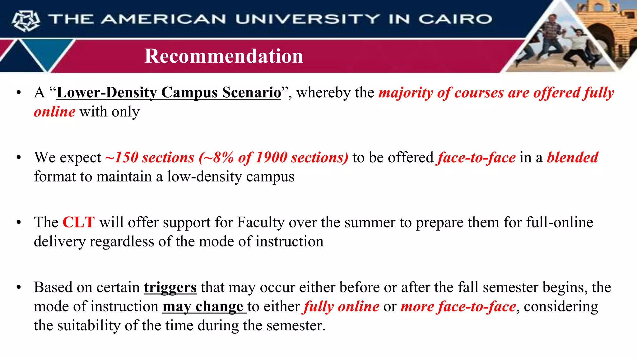 Recommendation
• A “Lower-Density Campus Scenario”, whereby the majority of courses are offered fully
online with only
• We expect ~150 sections (~8% of 1900 sections) to be offered face-to-face in a blended
format to maintain a low-density campus
• The CLT will offer support for Faculty over the summer to prepare them for full-online
delivery regardless of the mode of instruction
• Based on certain triggers that may occur either before or after the fall semester begins, the
mode of instruction may change to either fully online or more face-to-face, considering
the suitability of the time during the semester.
 