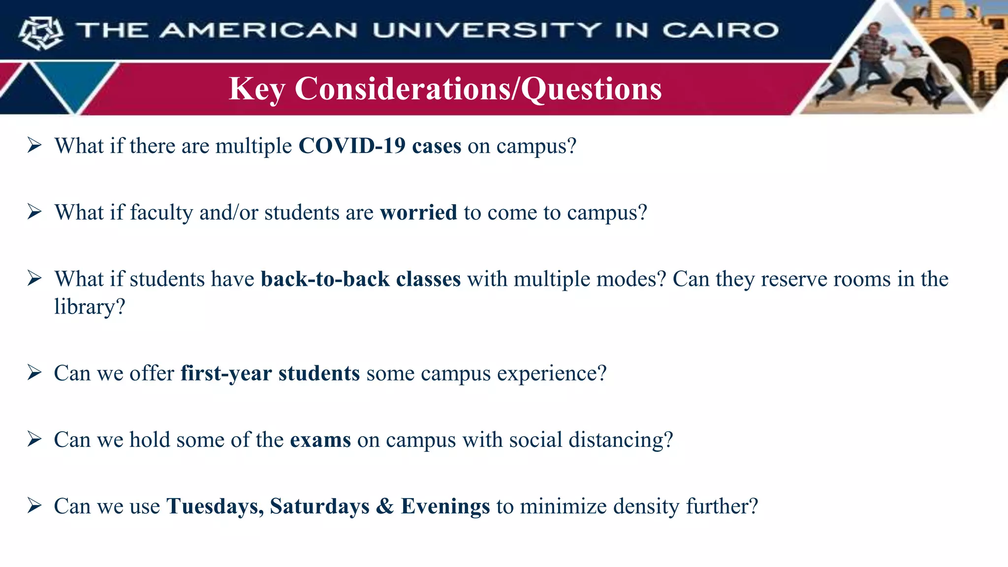 Key Considerations/Questions
 What if there are multiple COVID-19 cases on campus?
 What if faculty and/or students are worried to come to campus?
 What if students have back-to-back classes with multiple modes? Can they reserve rooms in the
library?
 Can we offer first-year students some campus experience?
 Can we hold some of the exams on campus with social distancing?
 Can we use Tuesdays, Saturdays & Evenings to minimize density further?
 