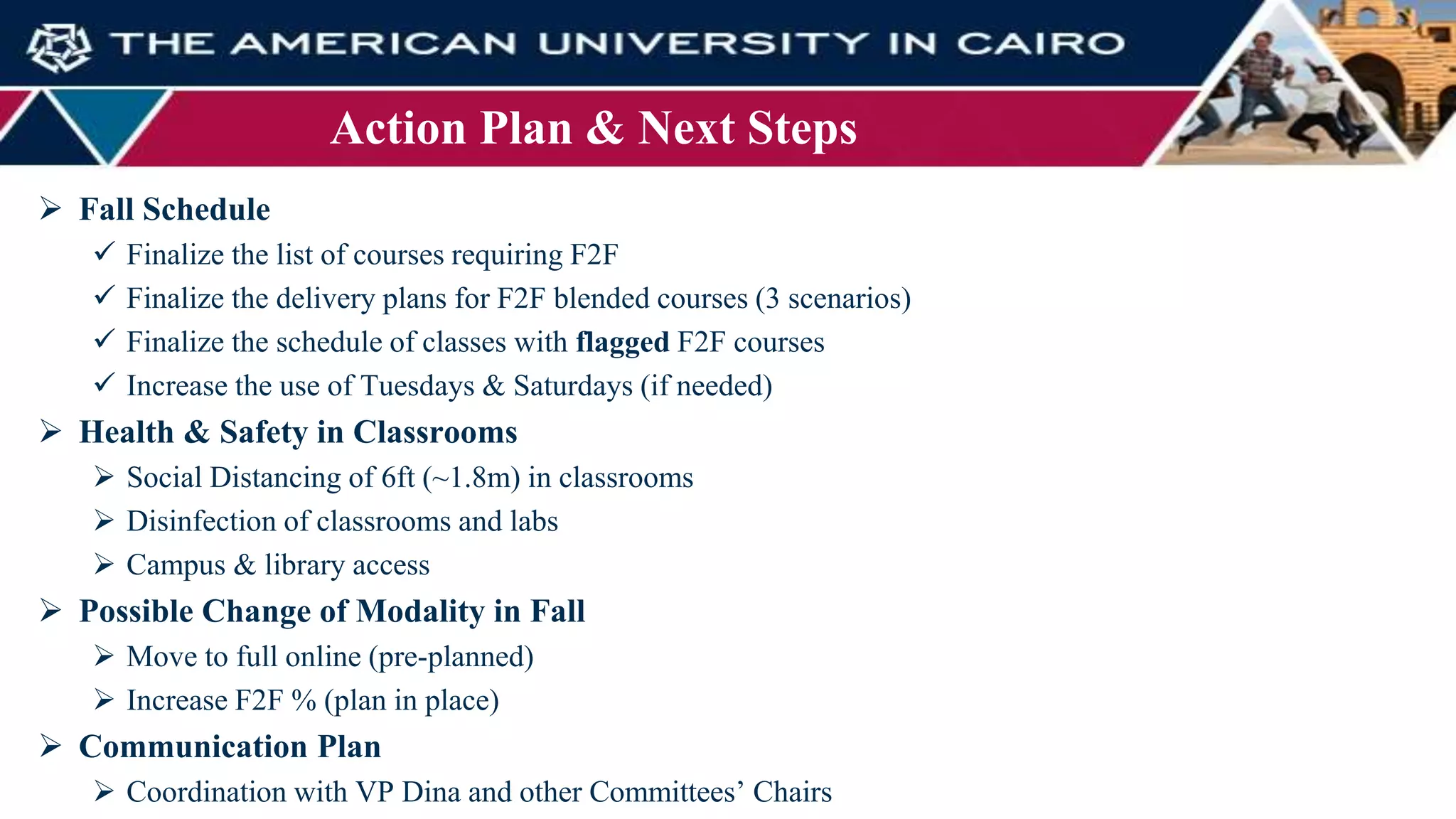 Action Plan & Next Steps
 Fall Schedule
 Finalize the list of courses requiring F2F
 Finalize the delivery plans for F2F blended courses (3 scenarios)
 Finalize the schedule of classes with flagged F2F courses
 Increase the use of Tuesdays & Saturdays (if needed)
 Health & Safety in Classrooms
 Social Distancing of 6ft (~1.8m) in classrooms
 Disinfection of classrooms and labs
 Campus & library access
 Possible Change of Modality in Fall
 Move to full online (pre-planned)
 Increase F2F % (plan in place)
 Communication Plan
 Coordination with VP Dina and other Committees’ Chairs
 