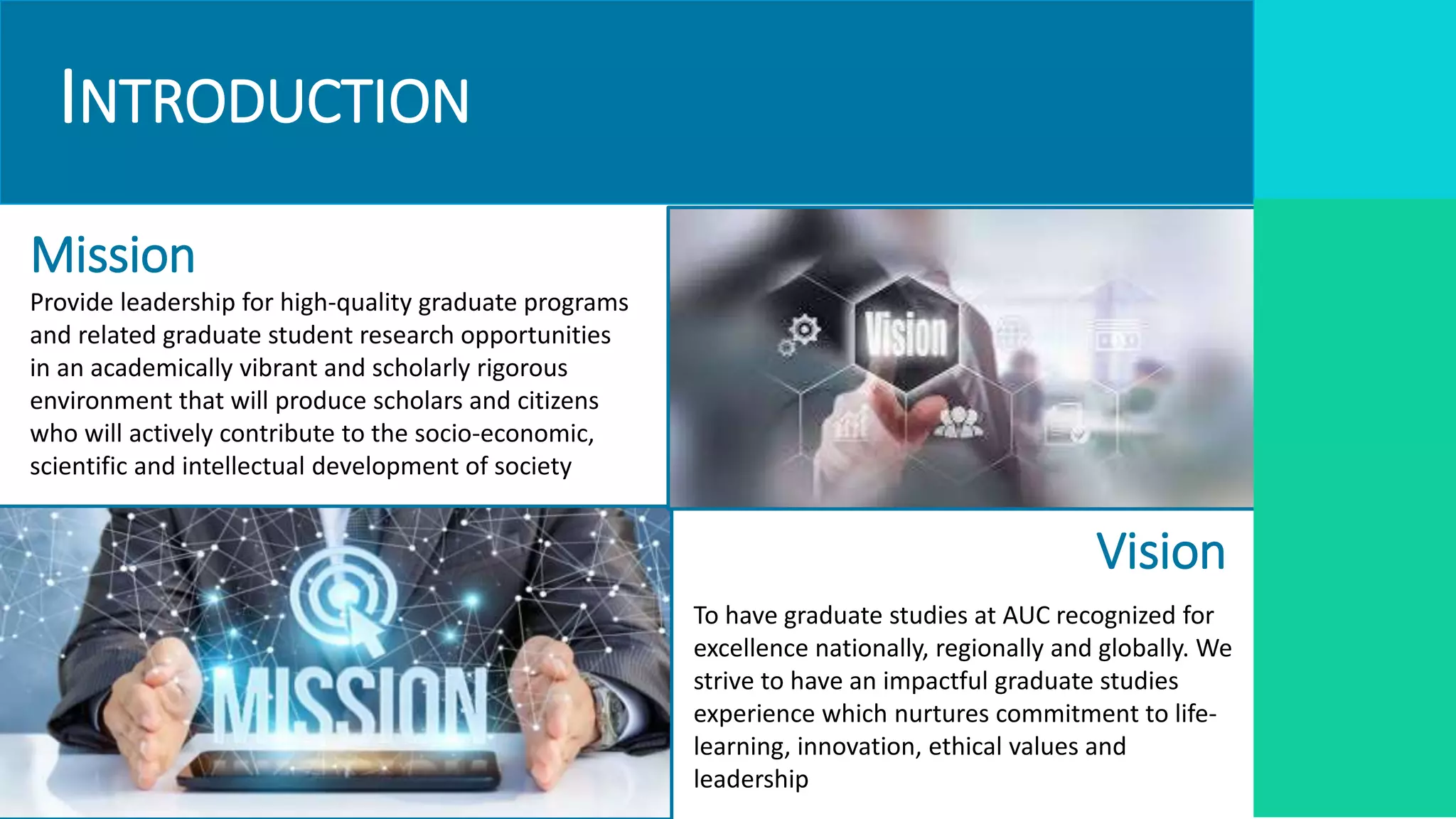 INTRODUCTION
Vision
Mission
Provide leadership for high-quality graduate programs
and related graduate student research opportunities
in an academically vibrant and scholarly rigorous
environment that will produce scholars and citizens
who will actively contribute to the socio-economic,
scientific and intellectual development of society
To have graduate studies at AUC recognized for
excellence nationally, regionally and globally. We
strive to have an impactful graduate studies
experience which nurtures commitment to life-
learning, innovation, ethical values and
leadership
 