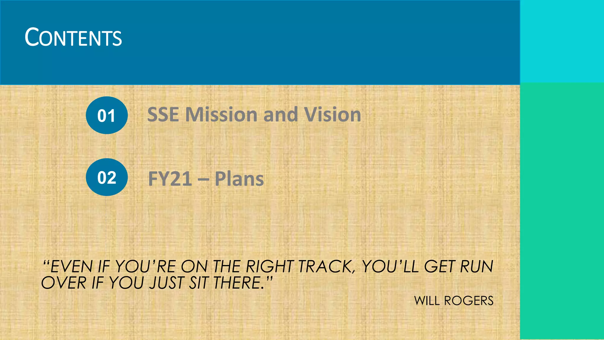 CONTENTS
01
02
SSE Mission and Vision
FY21 – Plans
“EVEN IF YOU’RE ON THE RIGHT TRACK, YOU’LL GET RUN
OVER IF YOU JUST SIT THERE.”
WILL ROGERS
 