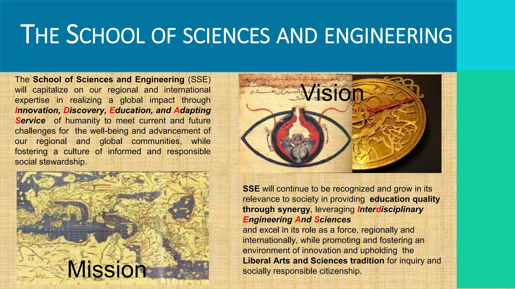 THE SCHOOL OF SCIENCES AND ENGINEERING
SSE will continue to be recognized and grow in its
relevance to society in providing education quality
through synergy, leveraging Interdisciplinary
Engineering And Sciences
and excel in its role as a force, regionally and
internationally, while promoting and fostering an
environment of innovation and upholding the
Liberal Arts and Sciences tradition for inquiry and
socially responsible citizenship.
The School of Sciences and Engineering (SSE)
will capitalize on our regional and international
expertise in realizing a global impact through
Innovation, Discovery, Education, and Adapting
Service of humanity to meet current and future
challenges for the well-being and advancement of
our regional and global communities, while
fostering a culture of informed and responsible
social stewardship.
Mission
Vision
 