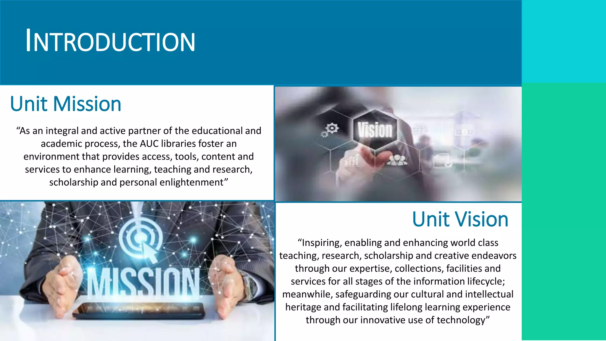 INTRODUCTION
Unit Vision
Unit Mission
“As an integral and active partner of the educational and
academic process, the AUC libraries foster an
environment that provides access, tools, content and
services to enhance learning, teaching and research,
scholarship and personal enlightenment”
“Inspiring, enabling and enhancing world class
teaching, research, scholarship and creative endeavors
through our expertise, collections, facilities and
services for all stages of the information lifecycle;
meanwhile, safeguarding our cultural and intellectual
heritage and facilitating lifelong learning experience
through our innovative use of technology”
 