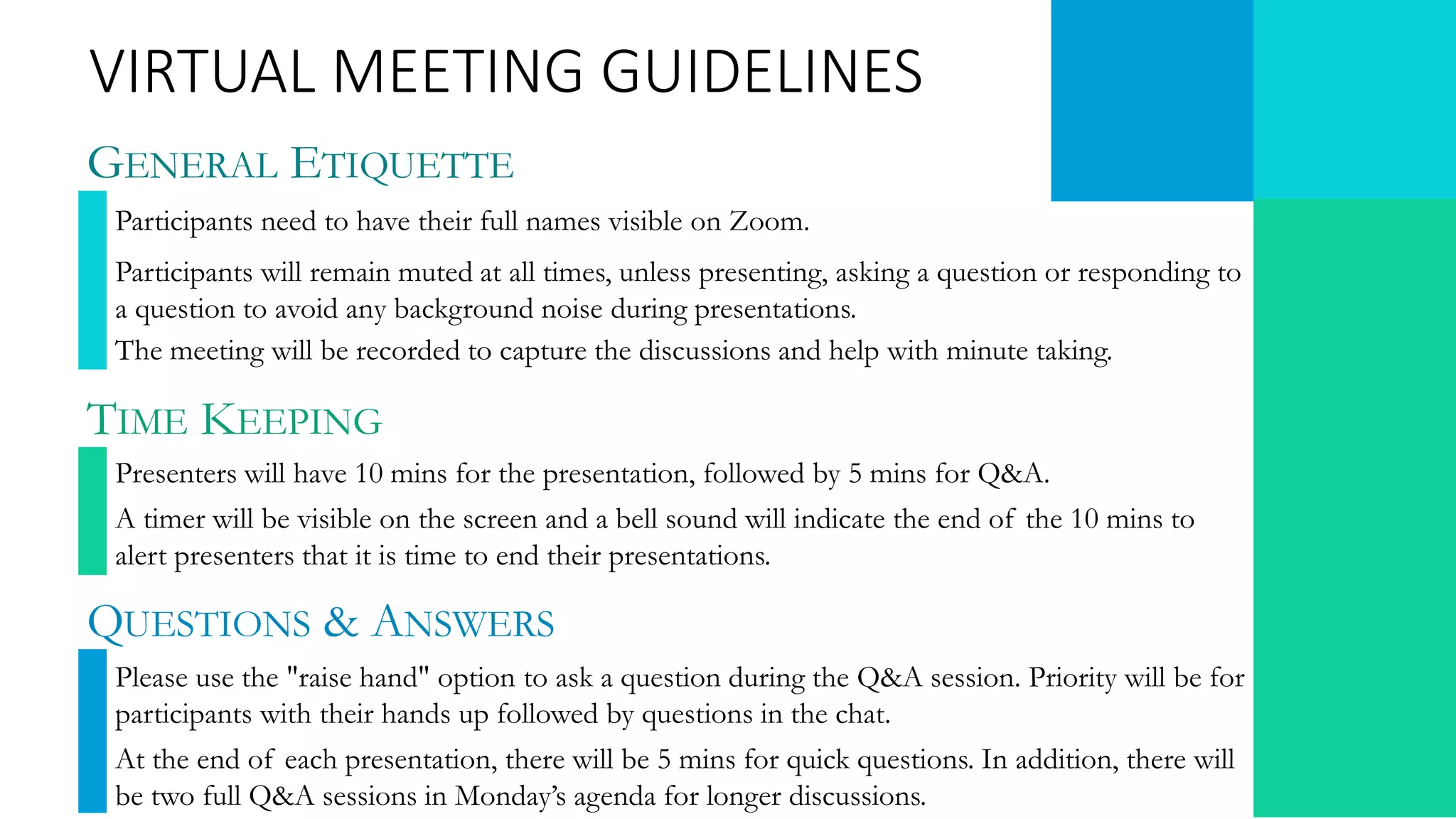 GENERAL ETIQUETTE
Participants need to have their full names visible on Zoom.
Participants will remain muted at all times, unless presenting, asking a question or responding to
a question to avoid any background noise during presentations.
The meeting will be recorded to capture the discussions and help with minute taking.
VIRTUAL MEETING GUIDELINES
TIME KEEPING
Presenters will have 10 mins for the presentation, followed by 5 mins for Q&A.
A timer will be visible on the screen and a bell sound will indicate the end of the 10 mins to
alert presenters that it is time to end their presentations.
QUESTIONS & ANSWERS
Please use the "raise hand" option to ask a question during the Q&A session. Priority will be for
participants with their hands up followed by questions in the chat.
At the end of each presentation, there will be 5 mins for quick questions. In addition, there will
be two full Q&A sessions in Monday’s agenda for longer discussions.
 