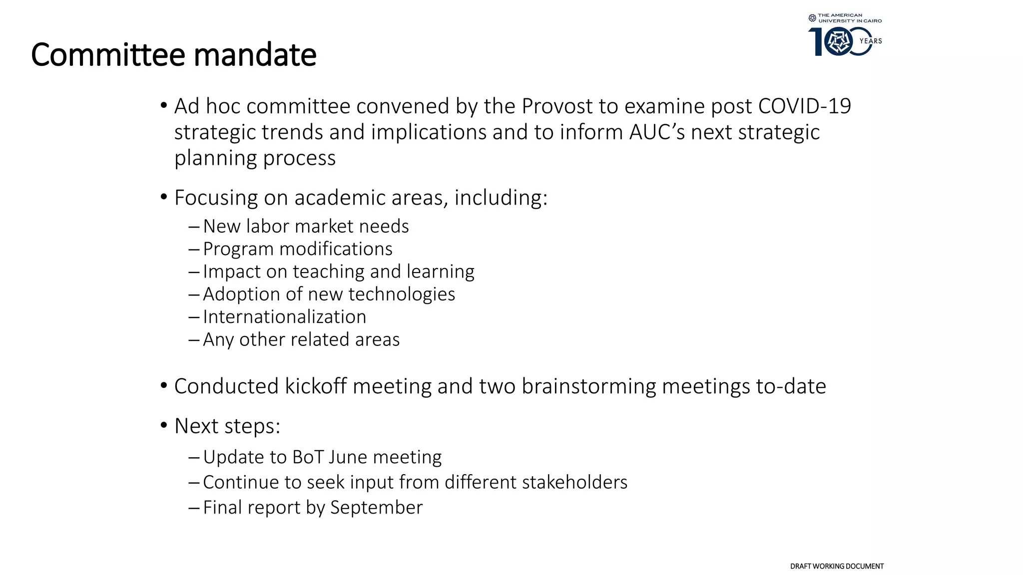 Committee mandate
• Ad hoc committee convened by the Provost to examine post COVID-19
strategic trends and implications and to inform AUC’s next strategic
planning process
• Focusing on academic areas, including:
New labor market needs
Program modifications
Impact on teaching and learning
Adoption of new technologies
Internationalization
Any other related areas
• Conducted kickoff meeting and two brainstorming meetings to-date
• Next steps:
Update to BoT June meeting
Continue to seek input from different stakeholders
Final report by September
DRAFT WORKINGDOCUMENT
 