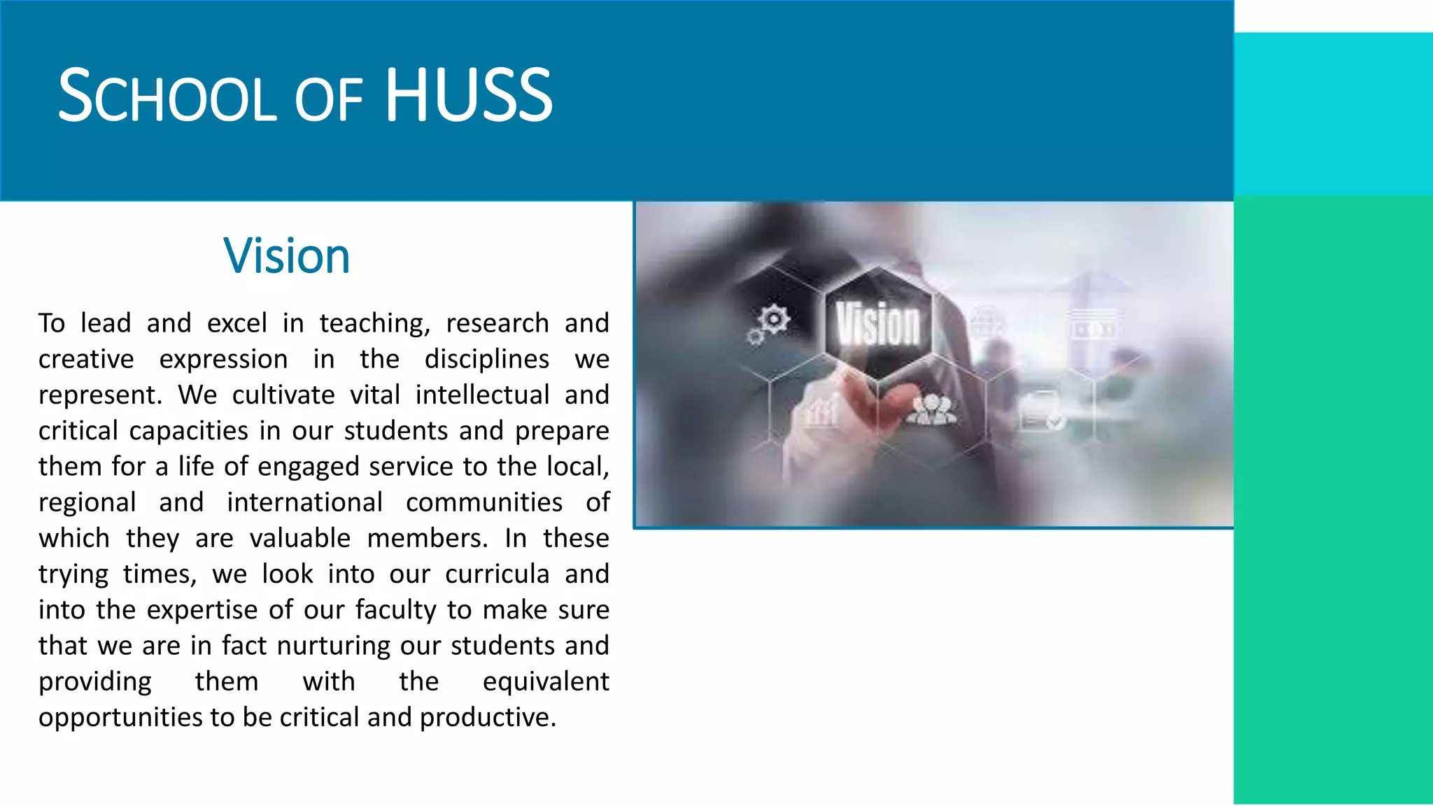 SCHOOL OF HUSS
Vision
To lead and excel in teaching, research and
creative expression in the disciplines we
represent. We cultivate vital intellectual and
critical capacities in our students and prepare
them for a life of engaged service to the local,
regional and international communities of
which they are valuable members. In these
trying times, we look into our curricula and
into the expertise of our faculty to make sure
that we are in fact nurturing our students and
providing them with the equivalent
opportunities to be critical and productive.
 