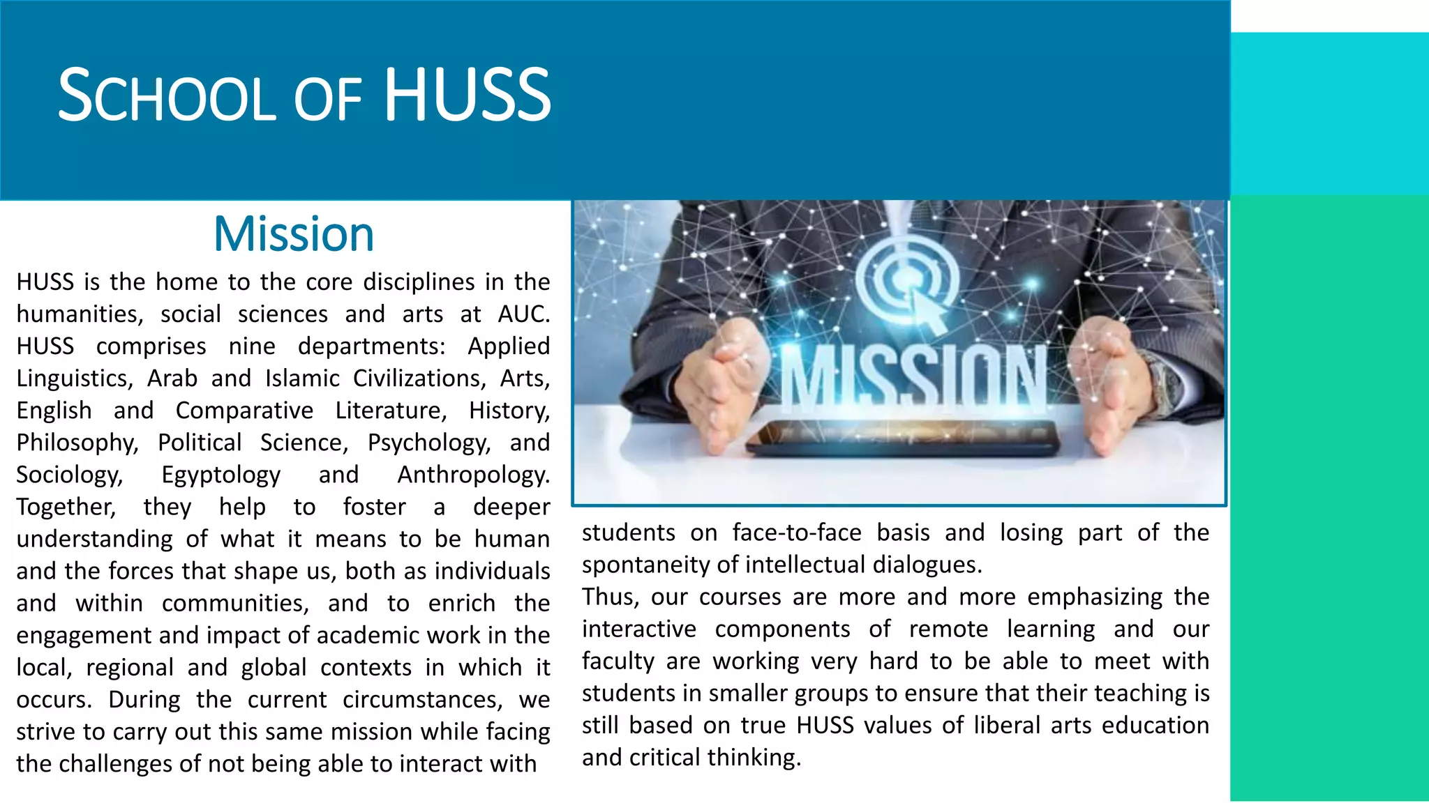 SCHOOL OF HUSS
Mission
HUSS is the home to the core disciplines in the
humanities, social sciences and arts at AUC.
HUSS comprises nine departments: Applied
Linguistics, Arab and Islamic Civilizations, Arts,
English and Comparative Literature, History,
Philosophy, Political Science, Psychology, and
Sociology, Egyptology and Anthropology.
Together, they help to foster a deeper
understanding of what it means to be human
and the forces that shape us, both as individuals
and within communities, and to enrich the
engagement and impact of academic work in the
local, regional and global contexts in which it
occurs. During the current circumstances, we
strive to carry out this same mission while facing
the challenges of not being able to interact with
students on face-to-face basis and losing part of the
spontaneity of intellectual dialogues.
Thus, our courses are more and more emphasizing the
interactive components of remote learning and our
faculty are working very hard to be able to meet with
students in smaller groups to ensure that their teaching is
still based on true HUSS values of liberal arts education
and critical thinking.
 