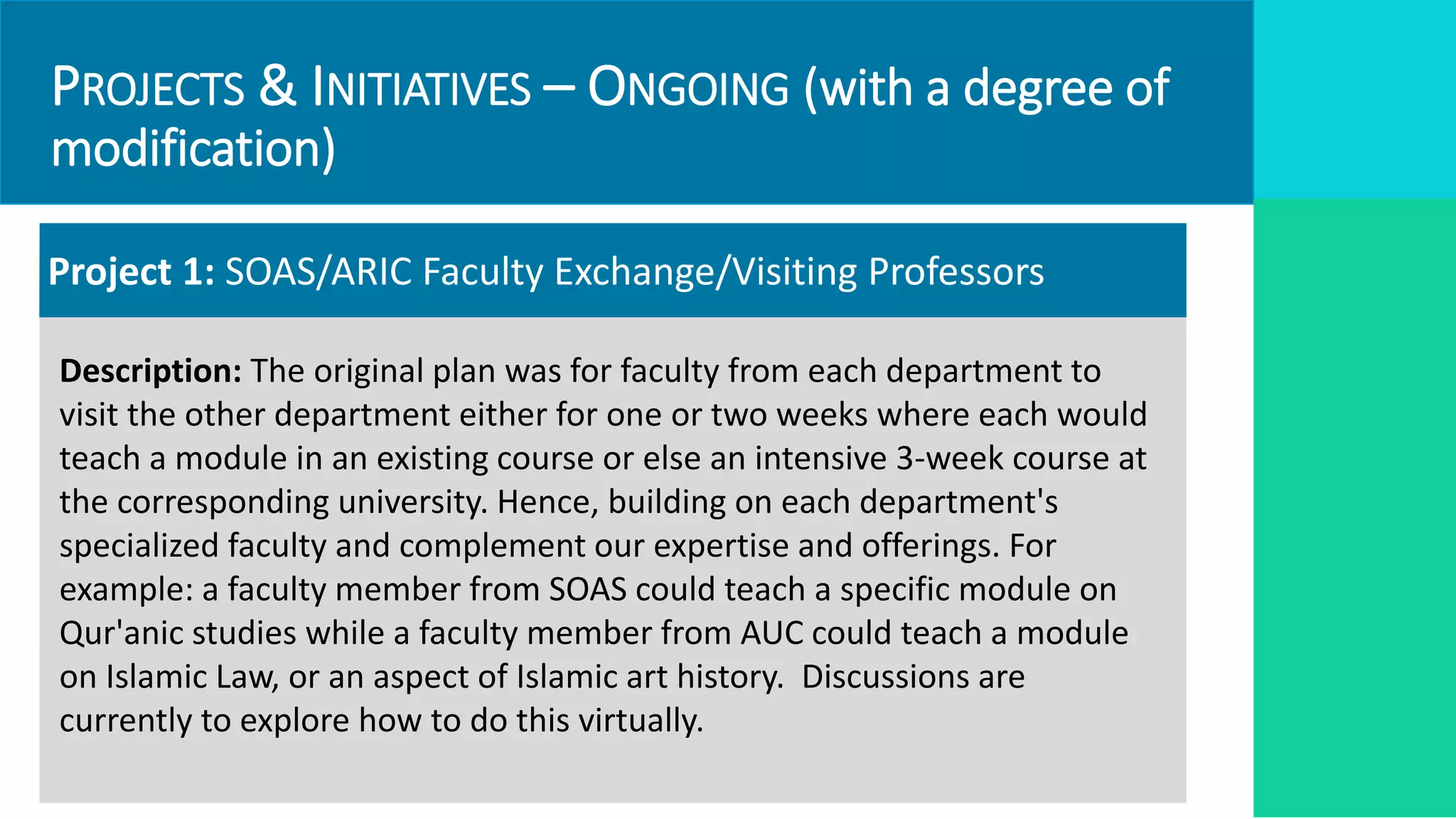 PROJECTS & INITIATIVES – ONGOING (with a degree of
modification)
Project 1: SOAS/ARIC Faculty Exchange/Visiting Professors
Description: The original plan was for faculty from each department to
visit the other department either for one or two weeks where each would
teach a module in an existing course or else an intensive 3-week course at
the corresponding university. Hence, building on each department's
specialized faculty and complement our expertise and offerings. For
example: a faculty member from SOAS could teach a specific module on
Qur'anic studies while a faculty member from AUC could teach a module
on Islamic Law, or an aspect of Islamic art history. Discussions are
currently to explore how to do this virtually.
 