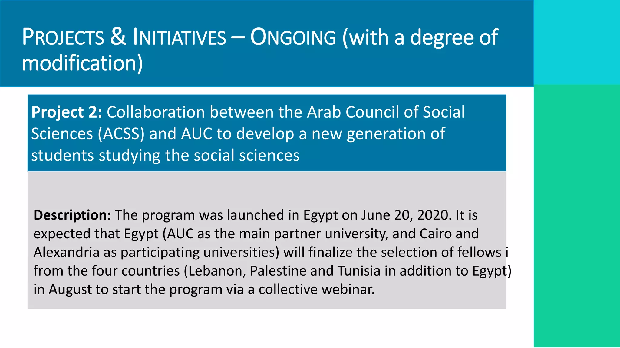 PROJECTS & INITIATIVES – ONGOING (with a degree of
modification)
Project 2: Collaboration between the Arab Council of Social
Sciences (ACSS) and AUC to develop a new generation of
students studying the social sciences
Description: The program was launched in Egypt on June 20, 2020. It is
expected that Egypt (AUC as the main partner university, and Cairo and
Alexandria as participating universities) will finalize the selection of fellows i
from the four countries (Lebanon, Palestine and Tunisia in addition to Egypt)
in August to start the program via a collective webinar.
 