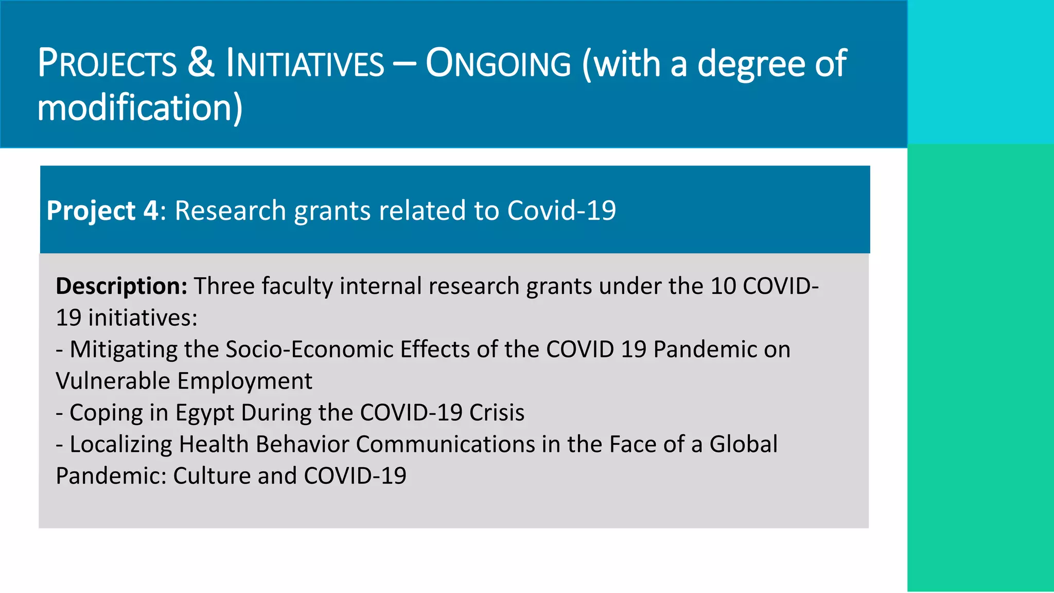 PROJECTS & INITIATIVES – ONGOING (with a degree of
modification)
Project 4: Research grants related to Covid-19
Description: Three faculty internal research grants under the 10 COVID-
19 initiatives:
- Mitigating the Socio-Economic Effects of the COVID 19 Pandemic on
Vulnerable Employment
- Coping in Egypt During the COVID-19 Crisis
- Localizing Health Behavior Communications in the Face of a Global
Pandemic: Culture and COVID-19
 