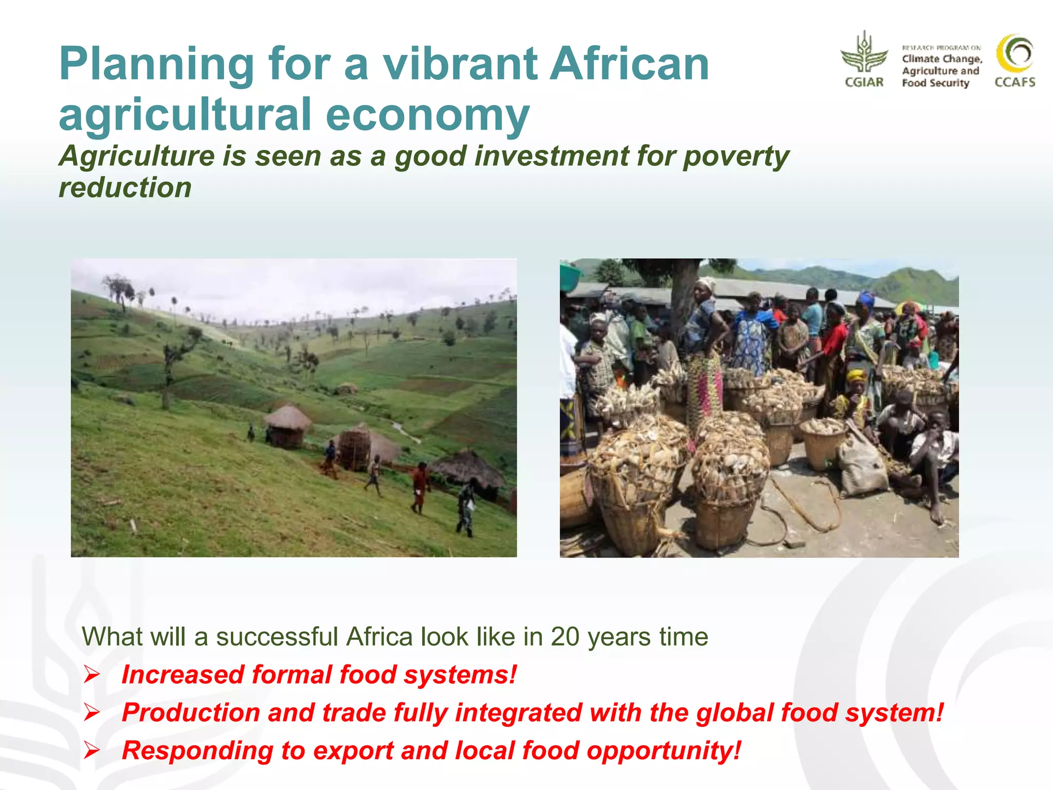 Planning for a vibrant African
agricultural economy
Agriculture is seen as a good investment for poverty
reduction
What will a successful Africa look like in 20 years time
 Increased formal food systems!
 Production and trade fully integrated with the global food system!
 Responding to export and local food opportunity!
 