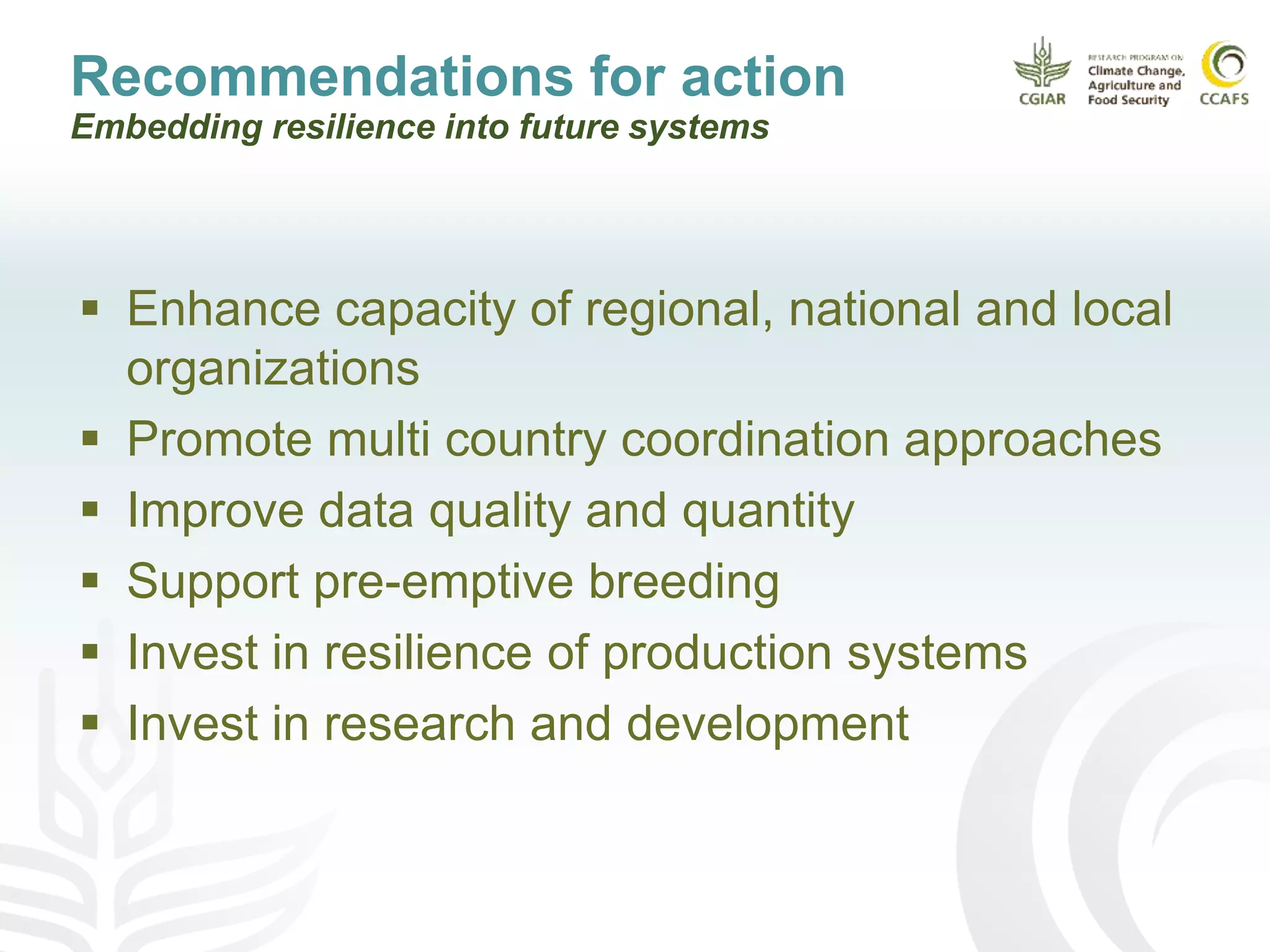 Recommendations for action
Embedding resilience into future systems
 Enhance capacity of regional, national and local
organizations
 Promote multi country coordination approaches
 Improve data quality and quantity
 Support pre-emptive breeding
 Invest in resilience of production systems
 Invest in research and development
 