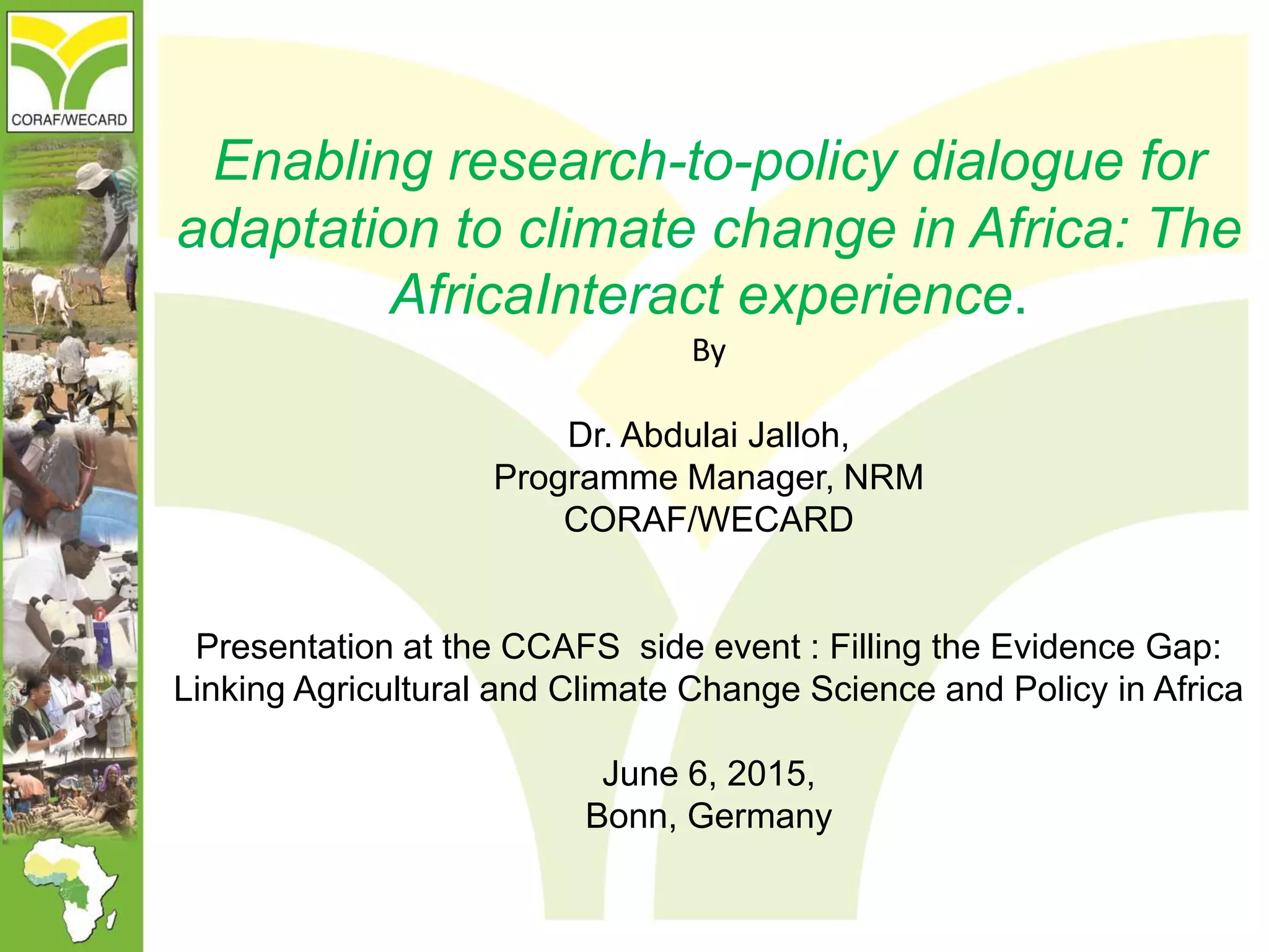 Enabling research-to-policy dialogue for
adaptation to climate change in Africa: The
AfricaInteract experience.
By
Dr. Abdulai Jalloh,
Programme Manager, NRM
CORAF/WECARD
Presentation at the CCAFS side event : Filling the Evidence Gap:
Linking Agricultural and Climate Change Science and Policy in Africa
June 6, 2015,
Bonn, Germany
 