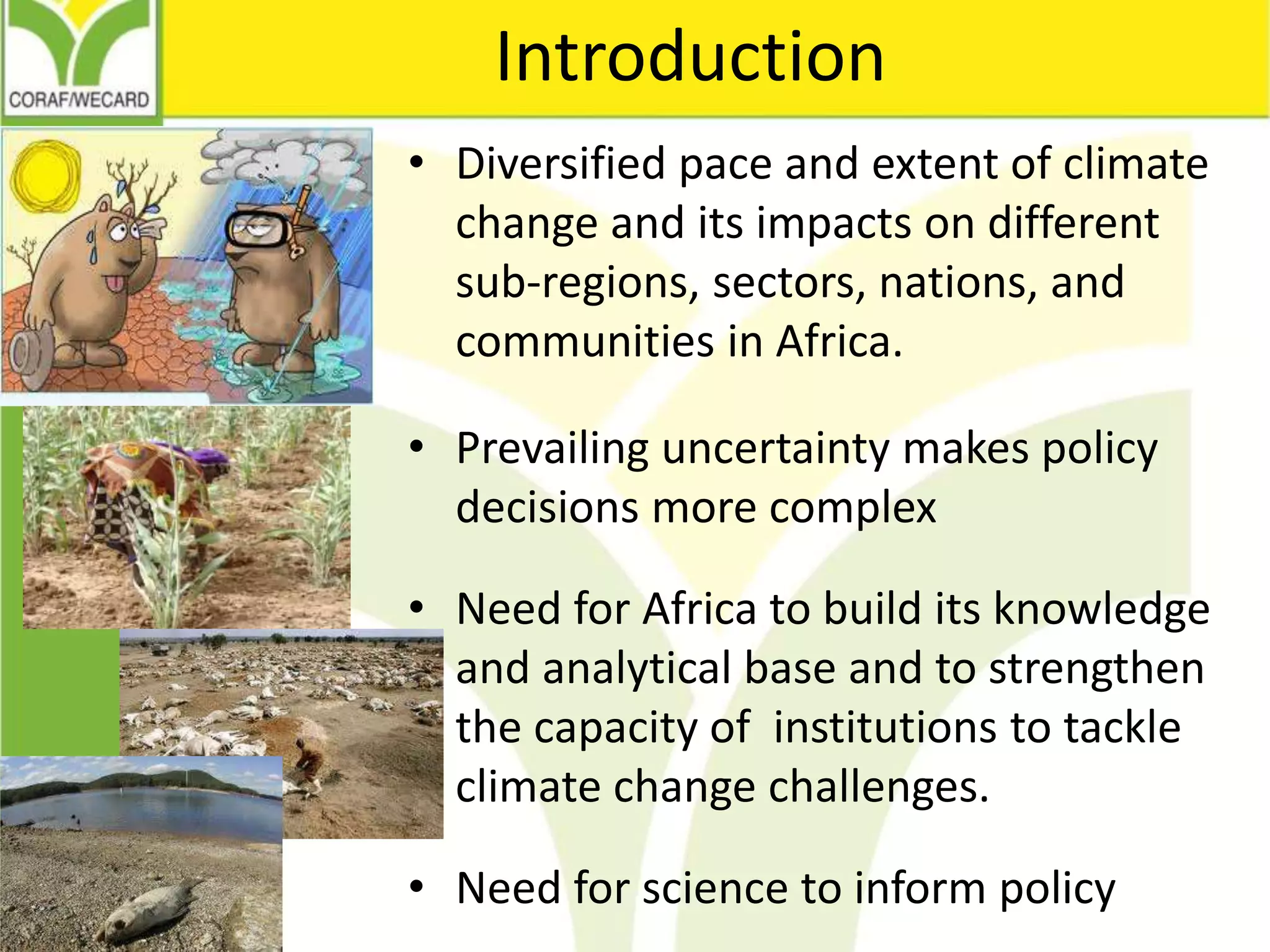 Introduction
• Diversified pace and extent of climate
change and its impacts on different
sub-regions, sectors, nations, and
communities in Africa.
• Prevailing uncertainty makes policy
decisions more complex
• Need for Africa to build its knowledge
and analytical base and to strengthen
the capacity of institutions to tackle
climate change challenges.
• Need for science to inform policy
 