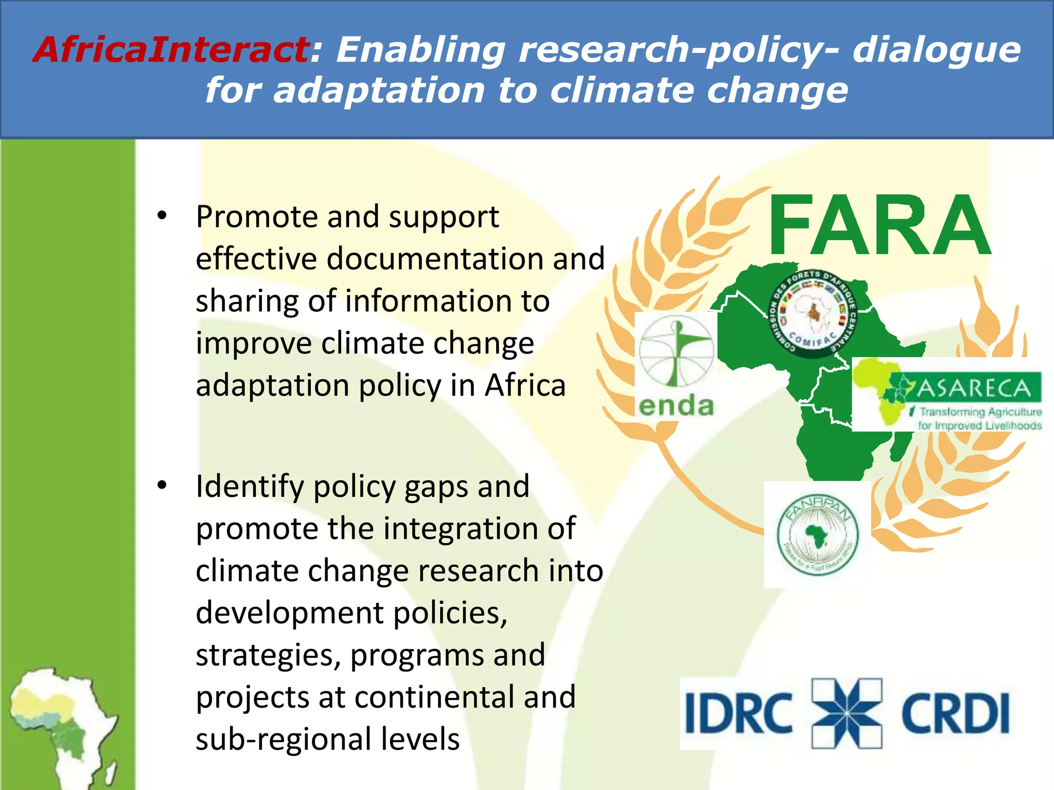 • Promote and support
effective documentation and
sharing of information to
improve climate change
adaptation policy in Africa
• Identify policy gaps and
promote the integration of
climate change research into
development policies,
strategies, programs and
projects at continental and
sub-regional levels
AfricaInteract: Enabling research-policy- dialogue
for adaptation to climate change
 