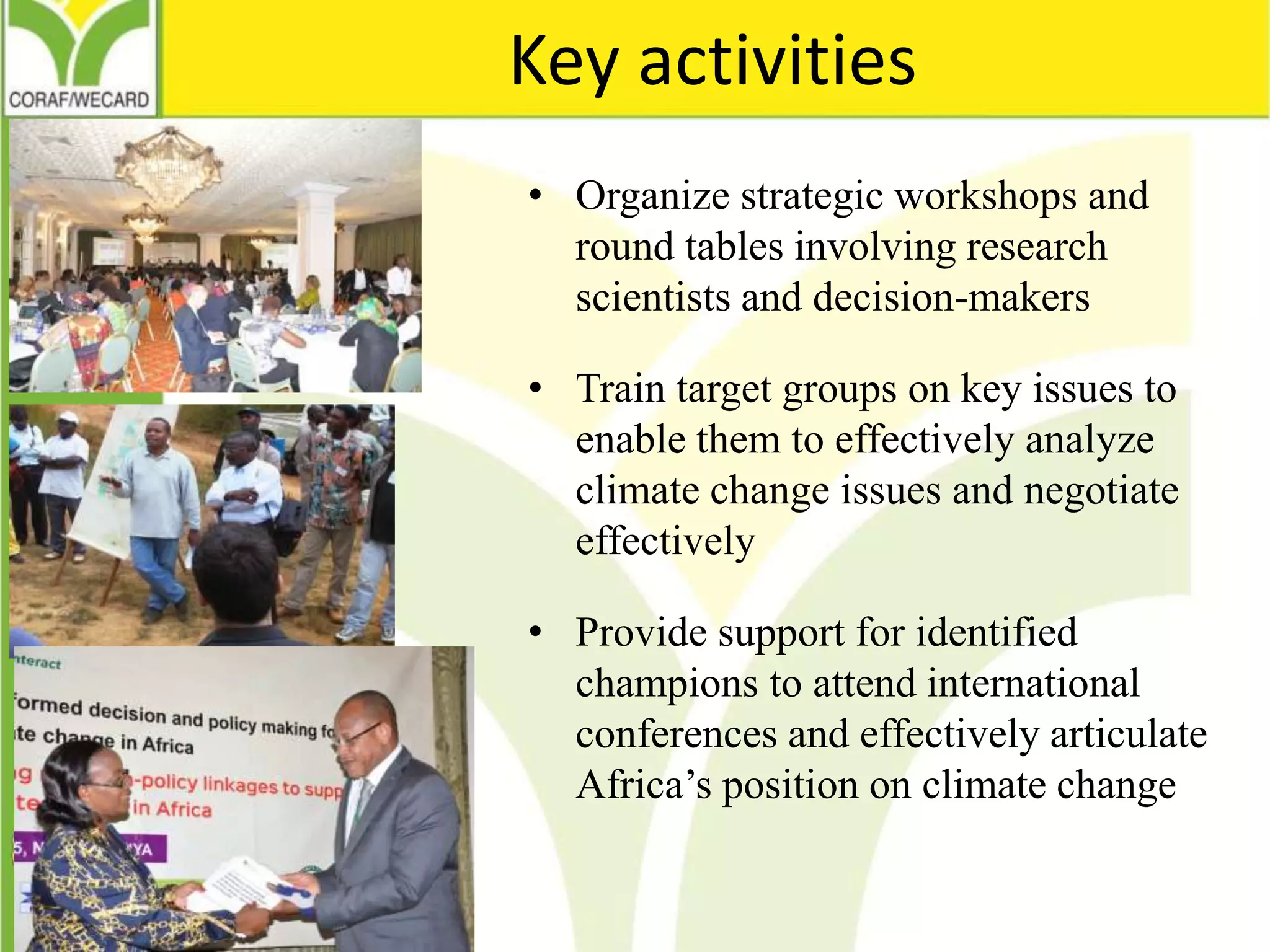 Key activities
• Organize strategic workshops and
round tables involving research
scientists and decision-makers
• Train target groups on key issues to
enable them to effectively analyze
climate change issues and negotiate
effectively
• Provide support for identified
champions to attend international
conferences and effectively articulate
Africa’s position on climate change
 