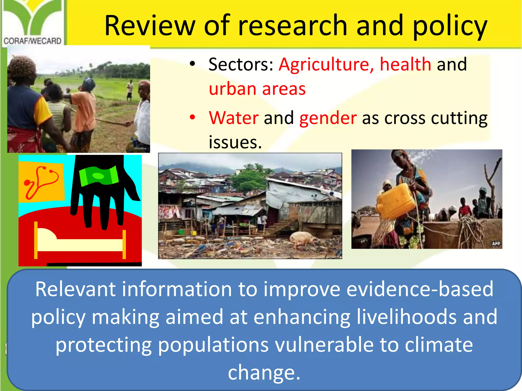 Review of research and policy
• Sectors: Agriculture, health and
urban areas
• Water and gender as cross cutting
issues.
Relevant information to improve evidence-based
policy making aimed at enhancing livelihoods and
protecting populations vulnerable to climate
change.
 