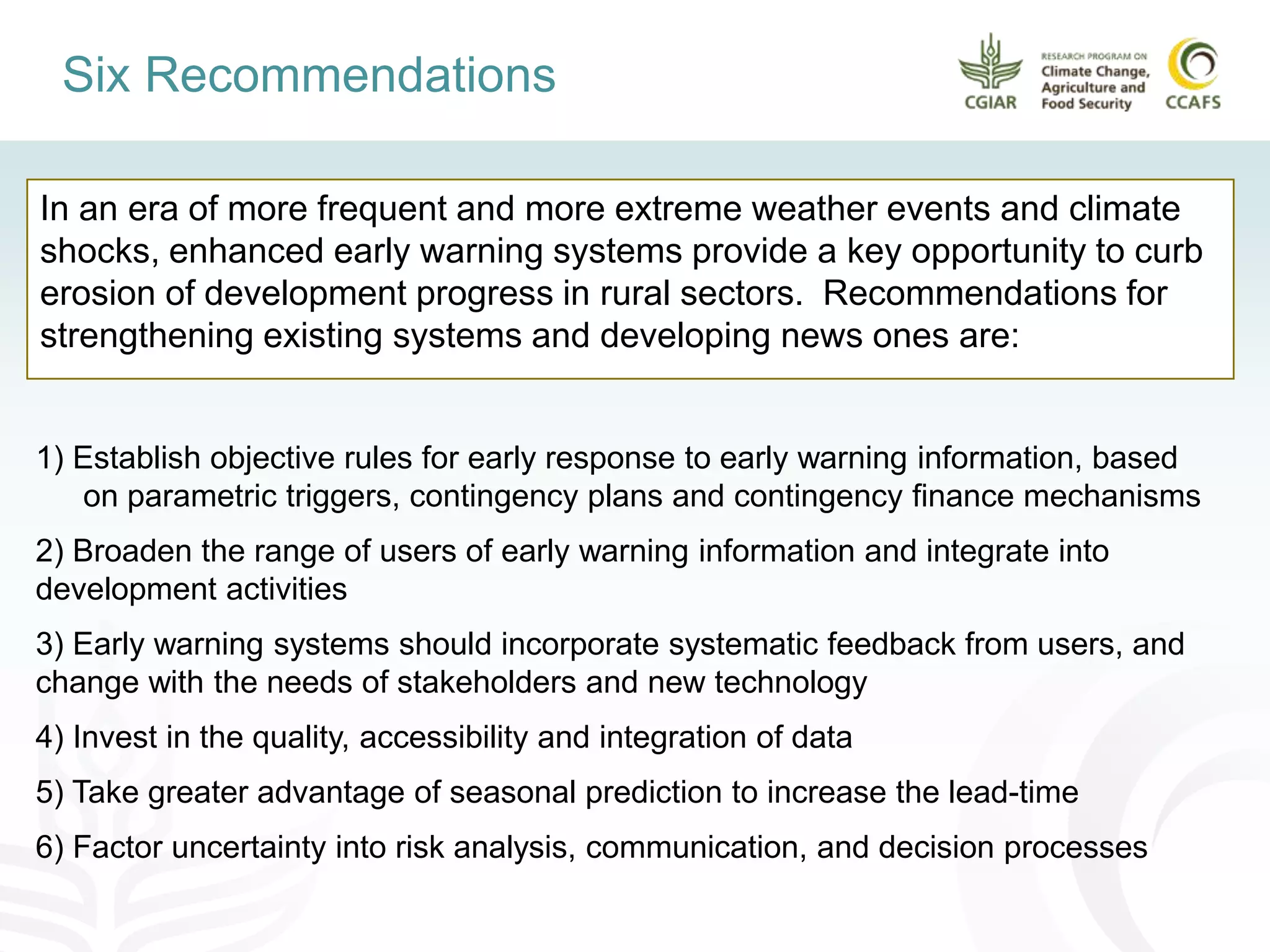 In an era of more frequent and more extreme weather events and climate
shocks, enhanced early warning systems provide a key opportunity to curb
erosion of development progress in rural sectors. Recommendations for
strengthening existing systems and developing news ones are:
Six Recommendations
1) Establish objective rules for early response to early warning information, based
on parametric triggers, contingency plans and contingency finance mechanisms
2) Broaden the range of users of early warning information and integrate into
development activities
3) Early warning systems should incorporate systematic feedback from users, and
change with the needs of stakeholders and new technology
4) Invest in the quality, accessibility and integration of data
5) Take greater advantage of seasonal prediction to increase the lead-time
6) Factor uncertainty into risk analysis, communication, and decision processes
 