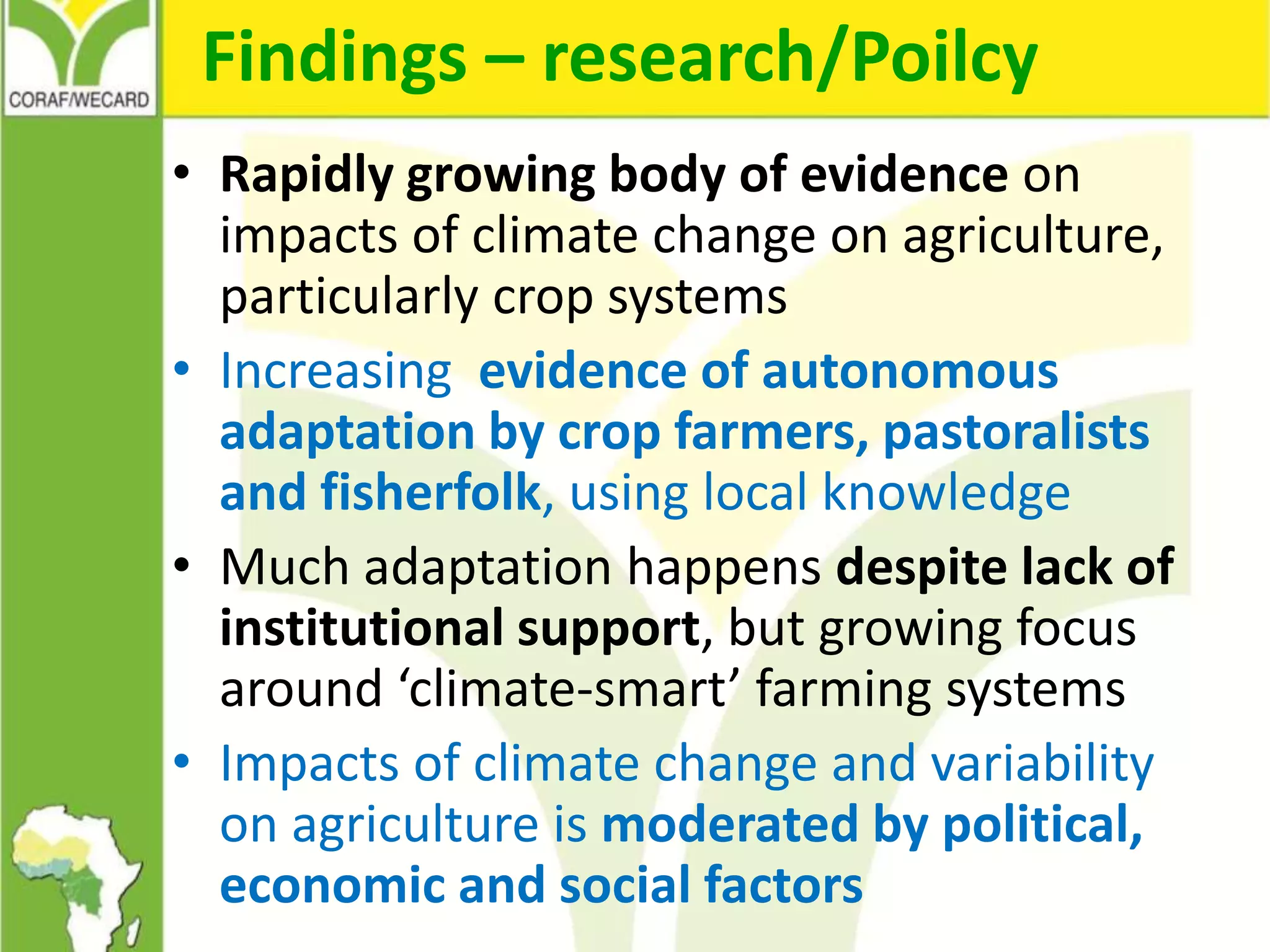 Findings – research/Poilcy
• Rapidly growing body of evidence on
impacts of climate change on agriculture,
particularly crop systems
• Increasing evidence of autonomous
adaptation by crop farmers, pastoralists
and fisherfolk, using local knowledge
• Much adaptation happens despite lack of
institutional support, but growing focus
around ‘climate-smart’ farming systems
• Impacts of climate change and variability
on agriculture is moderated by political,
economic and social factors
 