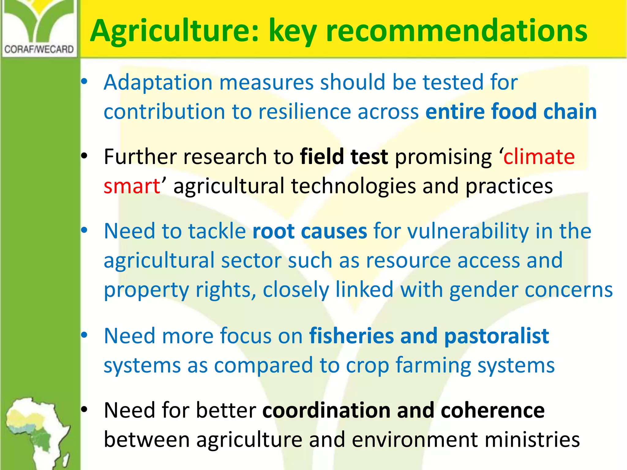 Agriculture: key recommendations
• Adaptation measures should be tested for
contribution to resilience across entire food chain
• Further research to field test promising ‘climate
smart’ agricultural technologies and practices
• Need to tackle root causes for vulnerability in the
agricultural sector such as resource access and
property rights, closely linked with gender concerns
• Need more focus on fisheries and pastoralist
systems as compared to crop farming systems
• Need for better coordination and coherence
between agriculture and environment ministries
 